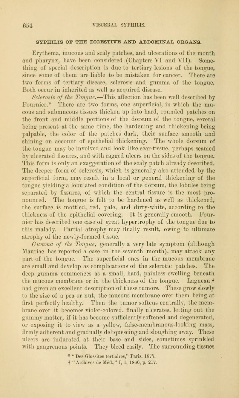 SYPHHilS OP THE DIGESTIVE AND ABDOMINAIi ORGANS. Erythema, mucous and scaly patches, and ulcerations of the mouth and pliarynx, have been considered (Chapters VI and VII). Some- thing of special description is due to tertiary lesions of the tongue, since some of them are liable to be mistaken for cancer. There are two forms of tertiary disease, sclerosis and gumma of the tongue. Both occur in inherited as well as acquired disease. Sclerosis of the Tongue.—This affection has been well described by Fournier.* There are two forms, one superficial, in which the mu- cous and submucous tissues thicken up into hard, rounded patches on the front and middle portions of the dorsum of the tongue, several being prc.'^ent at the same time, the hardening and thickening being palpable, tlie color of the patches dark, their surface smooth and shining on account of epithelial thickening. The whole dorsum of the tongue may be involved and look like scar-tissue, perhaps seamed by ulcerated fissures, and with ragged ulcers on the sides of the tongue. This form is only an exaggeration of the scaly patch already described. The deeper form of sclerosis, which is generally also attended by the superficial form, may result in a local or general tliickening of the tongue yielding a lobulated condition of the dorsum, tlic lobules being separated by fissures, of which the central fissure is the most pro- nounced. The tongue is felt to be hardened as well as thickened, the surface is mottled, red, jiale, and dirty-white, according to the thickness of the epithelial covering. It is generally smooth. Four- nier has described one case of great hypertrophy of the tongue due to this malady. Partial atrophy may finally result, owing to ultimate atrophy of the newly-formed tissue. Gumma of the Tongue, generally a very late symptom (although Mauriac has reported a case in the seventh month), may attack any part of the tongue. The superficial ones in the mucous membrane are small and develop as complications of the sclerotic patches. The deep gumma commences as a small, hard, painless swelling beneath the mucous membrane or in the thickness of the tongue. Lagneau f liad given an excellent description of these tumors. These grow slowly to the size of a pea or nut, the mucous membrane over them being at first perfectly healthy. Then the tumor softens centrally, the mem- brane over it becomes violet-colored, finally ulcerates, letting out the gummy matter, if it has become sufficiently softened and degenerated, or exposing it to view as a yellow, false-membranous-looking mass, firmly adherent and gradually deliquescing and sloughing away. These ulcers are indurated at their base and sides, sometimes sprinkled with gangrenous points. They bleed easily. The surrounding tissues *  Des Glossites lertiaires, Paris, 1811. f Archives de Med., I, 1, 1860, p. 211