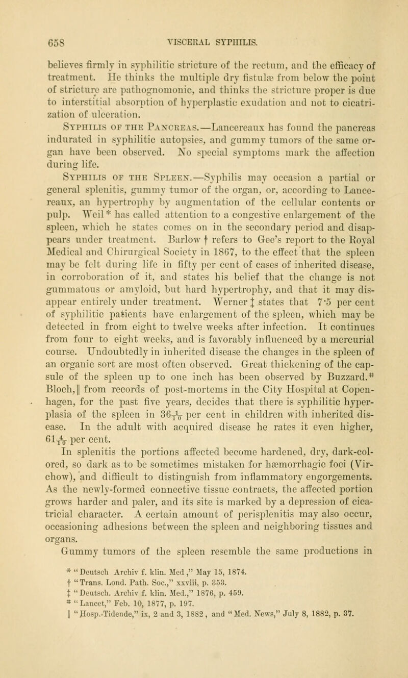 believes firmly in syphilitic stricture of the rectum, and the efficacy of treatment, lie thinks the multiple dry tistula; from below the point of stricture are pathognomonic, and thinks the stricture proper is due to interstitial absorption of hyperplastic exudation and not to cicatri- zation of ulceration. Syphilis of the Paxcreas.—Lancereaux has found the pancreas indurated in syphilitic autopsies, and gummy tumors of the same or- gan have been observed. No special symptoms mark the allection during life. Syphilis of the Spleex.—Syphilis may occasion a partial or general splenitis, gummy tumor of the organ, or, according to Lance- reaux, an hypertrophy l\v augmentation of the cellular contents or pulp. Weil* lias called attention to a congestive enlargement of the spleen, which he states comes on in the secondary period and disap- pears under treatment. Barlow f refers to Gee's report to the Eoyal Medical and Chirurgical Society in 1867, to the effect that the spleen may be felt during life in fifty per cent of cases of inherited disease, in corroboration of it, and states his belief that the change is not gummatous or amyloid, but hard hypertrophy, and that it may dis- appear entirely under treatment. Werner J states that 7'5 percent of syphilitic patients have enlargement of the spleen, which may be detected in from eight to twelve weeks after infection. It continues from four to eight weeks, and is favorably influenced by a mercurial course. Undoubtedly in inherited disease the changes in the spleen of an organic sort are most often observed. Great thickening of the cap- sule of the spleen up to one inch has been observed by Buzzard. ** Bloch,|| from records of post-mortems in the City Ilosjiital at Copen- hagen, for the past five years, decides that there is syphilitic hyper- plasia of the spleen in SG^V per cent in children with inherited dis- ease. In the adult witli acquired disease he rates it even higher, 61-j^ per cent. In splenitis the portions affected become hardened, dry, dark-col- ored, so dark as to be sometimes mistaken for hfemorrhagic foci (Vir- chow), and difficult to distinguish from inflammatory engorgements. As the newly-formed connective tissue contracts, the affected portion grows harder and paler, and its site is marked by a dejiression of cica- tricial character. A certain amount of perisplenitis may also occur, occasioning adhesions between the sjileen and neighboring tissues and organs. Gummy tumors of the spleen resemble the same productions in * Dcutsch Archiv f. klin. Med , May 15, ISV^ f Trans. Lond. Path. Soc, xxviii, p. 353. t Deutsch. Archiv f. klin. Med., 1876, p. 459. » Lancet, Feb. 10, 1877, p. 197. j Posp.-Tidende, ix, 2 and 3, 1882, and Med. News, July 8, 1882, p. 37.