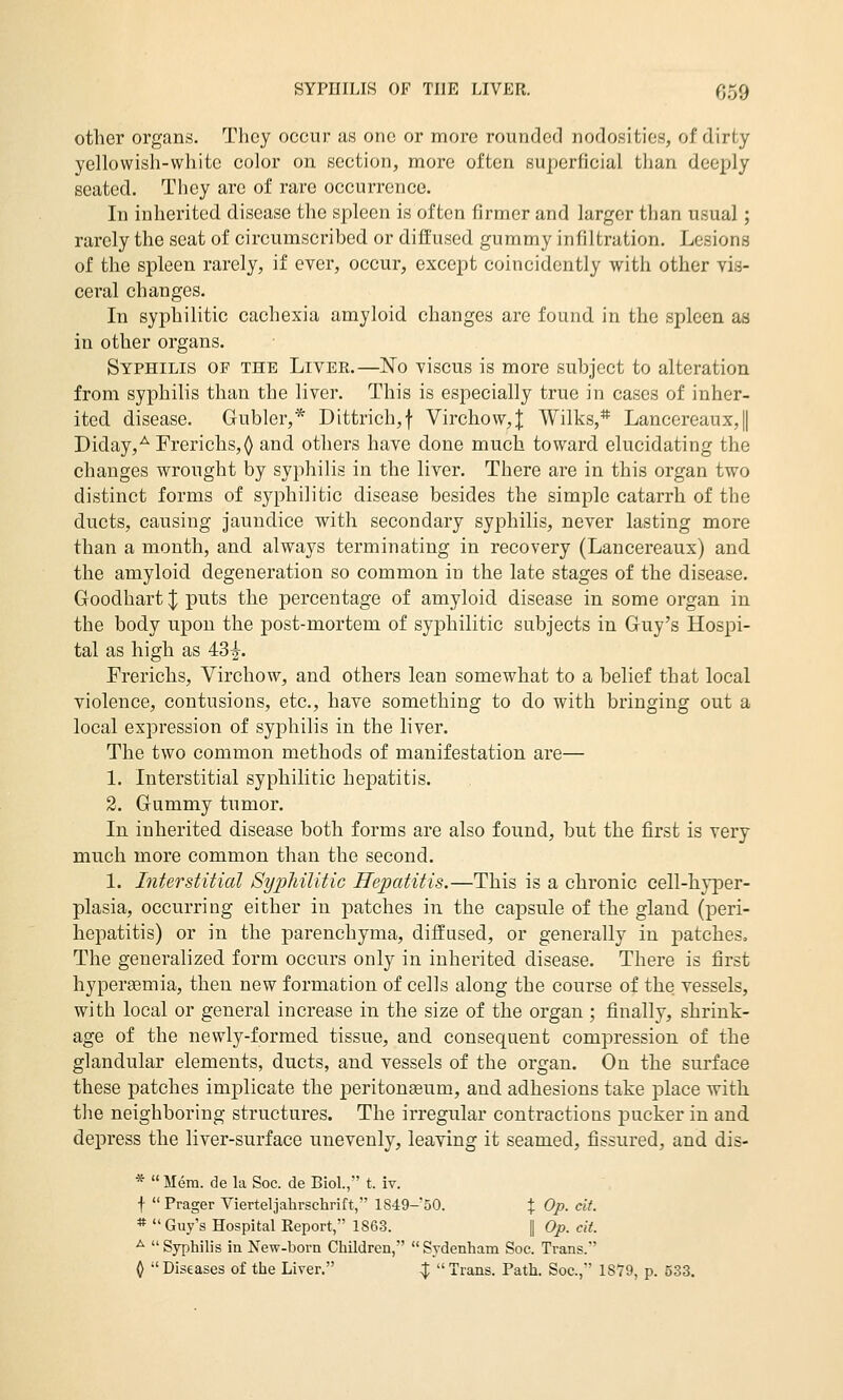 other organs. They occur as one or more rounded nodosities, of dirty yellowish-white color on section, more often superficial than deeply seated. They are of rare occurrence. In inherited disease the spleen is often firmer and larger than usual; rarely the scat of circumscribed or diffused gummy infiltration. Lesions of the spleen rarely, if ever, occur, except coincidently with other vis- ceral changes. In syphilitic cachexia amyloid changes are found in the spleen as in other organs. Syphilis of the Liver.—No viscus is more subject to alteration from syphilis than the liver. This is especially true in cases of inher- ited disease. Gubler,* Dittrich,f Virchow,J Wilks,* Lancereaux,|| Diday,^Frerichs,^ and others have done much toward elucidating the changes wrought by syphilis in the liver. There are in this organ two distinct forms of syphilitic disease besides the simple catarrh of the ducts, causing jaundice with secondary syphilis, never lasting more than a month, and always terminating in recovery (Lancereaux) and. the amyloid degeneration so common in the late stages of the disease. Goodhart | puts the percentage of amyloid disease in some organ in the body upon the post-mortem of syphilitic subjects in Guy's Hospi- tal as high as 43^. Frerichs, Virchow, and others lean somewhat to a belief that local violence, contusions, etc., have something to do with bringing out a local expression of syphilis in the liver. The two common methods of manifestation are— 1. Interstitial syphilitic hepatitis. 2. Gummy tumor. In inherited disease both forms are also found, but the first is very much more common than the second. 1. Interstitial Syphilitic Hepatitis.—This is a chronic cell-hyper- plasia, occurring either in patches in the capsule of the gland (peri- hepatitis) or in the parenchyma, diffused, or generally in patches. The generalized form occurs only in inherited disease. There is first hypergemia, then new formation of cells along the course of the vessels, with local or general increase in the size of the organ ; finally, shrink- age of the newly-formed tissue, and consequent compression of the glandular elements, ducts, and vessels of the organ. On the surface these patches implicate the peritoneum, and adhesions take place with the neighboring structures. The irregular contractions pucker in and depress the liver-surface unevenly, leaving it seamed, fissured, and dis- *  Mem. de la Soc. de Biol., t. iv. f Prager Vierteljahrschrift, 1849-50. % Op. cit. * Guy's Hospital Report, 1863. | Op. cit. ^  Syphilis in New-born Children,  Sydenham Soc. Trans. 0 Diseases of the Liver. ;J; Trans. Path. Soc, 1879, p. 533.