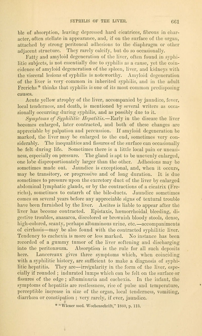 ble of absorption, leaving depressed hard cicatrices, fibrous in char- acter, often stellate in appearance, and, if on the surface of the organ, attached by strong peritoneal adhesions to the diaphragm or other adjacent structure. They rarely calcify, but do so occasionally. Fatty and amyloid degeneration of the liver, often found in syphi- litic subjects, is not essentially due to syphilis as a cause, yet the coin- cidence of amyloid degeneration of the spleen, liver, and kidneys with the visceral lesions of syphilis is noteworthy. Amyloid degeneration of the liver is very common in inherited syphilis, and in the adult Frerichs * thinks that syphilis is one of its most common predisposing causes. Acute yellow atrophy of the liver, accompanied by Jaundice, fever, local tenderness, and death, is mentioned by several writers as occa- sionally occurring during syphilis, and as possibly due to it. Symptoms of SypMUtic Hepatitis.—Early in the disease the liver becomes enlarged, later contracted, and both of these changes are appreciable by palpation and percussion. If amyloid degeneration be marked, the liver may be enlarged to the end, sometimes very con- siderably. The inequalities and fissures of the surface can occasionally be felt during life. Sometimes there is a little local pain or uneasi- ness, especially on pressure. The gland is apt to be unevenly enlaiged, one lobe disproportionately larger than the other. Adhesions may be sometimes made out. Jaundice is exceptional, and, when it occurs, may be transitory, or progressive and of long duration. It is due sometimes to pressure upon the excretory duct of the liver by enlarged abdominal lymphatic glands, or by the contractions of a cicatrix (Fre- richs), sometimes to catarrh of the bile-ducts. Jaundice sometimes comes on several years before any appreciable signs of textural trouble have been furnished by the liver. Ascites is liable to appear after the liver has become contracted. Epistaxis, hsemorrhoidal, bleeding, di- gestive troubles, anasarca, discolored or brownish bloody stools, dense, high-colored, scanty, perhaps albuminous urine, etc.—accompaniments of cirrhosis—may be also found with the contracted syphilitic liver. Tendency to cachexia is more or less marked. No instance has been recorded of a gummy tumor of the liver softening and discharging into the peritonseum. Absorption is the rule for all such deposits here. Lancereaux gives three symptoms which, when coinciding with a syphilitic history, are sufficient to make a diagnosis of syphi- litic hepatitis. They are—irregularity in the form of the liver, espe- cially if rounded ; indurated lumps which can be felt on the surface or fissures of the edge ; albuminuria and cachexia. In the infant, the symptoms of hepatitis are restlessness, rise of pulse and temperatui-e, perceptible increase in size of the organ, local tenderness, vomiting, diarrhoea or constipation ; very rarely, if ever, jaundice. * Wiener med. Wochenschrift, 1860, p. 113.