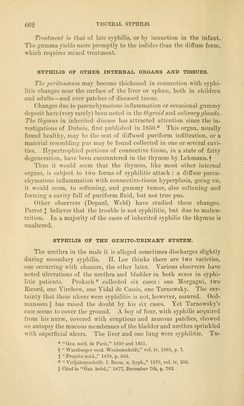 Treatmcjif i? tluit of late syphilis, or by innnction in the infant. The gumma yields more promjitly to the iodides than the dilluse form, which requires mixed treatment. SYPHILIS OP OTHER INTERNAIi ORGANS AND TISSUES. The jJeritoncrion may become thickened in connection with syphi- litic changes near the surface of the liver or spleen, both in children and adults—and over patches of diseased tissue. Changes due to parenchymatous inflammation or occasional gummy deposit have (very rarely) been noted in the thyroid and salivary glands. The thymus in inherited disease has attracted attention since the in- vestigations of Dubois, first published in 1850.* This organ, usually found healthy, may be the seat of ditTused ijuriform infiltration, or a material resembling pus may be found collected in one or several cavi- ties. Ilypertrophicd portions of connective tissue, in a state of fatty degeneration, have been encountered in the thymus by Lehmann.f Thus it would seem that the thymus, like most other internal organs, is subject to two forms of syphilitic attack : a diffuse paren- chymatous inflammation with connective-tissue hyperplasia, going on, it would seem, to softening, and gummy tumor, also softening and forming a cavity full of puriform fluid, but not true pus. Other observers (Depaul, Weld) have studied these changes. Parrot J believes that the trouble is not syphilitic, but due to malnu- trition. In a majority of the cases of inherited syphilis the thymus is unaltered. SYPHILIS OF THE GENITO-TJEINARY SYSTEM. The urethra in the male it is alleged sometimes discharges slightly during secondary syphilis. H. Lee thinks there are two varieties, one occurring with chancre, the other later. Various observers have noted ulcerations of the urethra and bladder in both sexes in syphi- litic patients. Proksch * collected six cases : one Morgagni, two Ricord, one Virchow, one Vidal de Cassis, one Tarnowsky. The cer- tainty that these ulcers were syphilitic is not, however, assured. Oed- mansson |1 has raised the doubt by his six cases. Yet Tarnowsky's case seems to cover the ground. A boy of four, with syphilis acquired from his nurse, covered with eruptions and mucous patches, showed on autopsy the mucous membranes of the bladder and urethra sprinkled with superficial ulcers. The liver and one lung were syphilitic. Tu- * Gaz. m6d. de Paris, 1850 and ISTA. f Wurzburgcr mcd. Wochenschrift, vol. iv, 18G3, p. 7. X Proj;rt'S med., 1818, p. 655. * Yrtljahresschrift. f. Derm. u. Syph., 1879, vol. iv, 555. I Cited in Gaz. hebd., IS/?, December Vth, p. 782.
