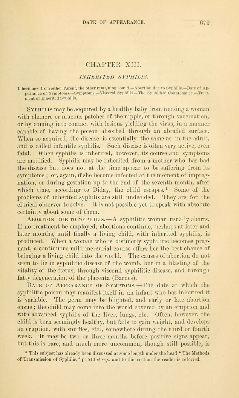 CHAPTER XIII. INHERITED SYPHILIS. Inheritance from either Parent, the other remajning sound.—Abortion due to Syphilis.—Date of Ap- pearance of Symptoms.—Symptoms.—Visceral Syphilis.—The Syphilitic Countenance.—Treat- ment of Inherited Syphilis. Syphilis may be acquired by a hcaltby baby from nursing a woman with chancre or mucous patches of the nijiple, or through vaccination, or by coming into contact with lesions yielding the virus, in a manner capable of having the poison absorbed through an abraded surface. When so acquired, the disease is essentially the same as in the adult, and is called infantile syphilis. Such disease is often very active, even fatal. When syphilis is inherited, however, its course and symptoms are modified. SyiDliilis may be inherited from a mother who has had the disease but does not at the time aj)pear to be suffering from its symptoms ; or, again, if she become infected at the moment of impreg- nation, or during gestation up to the end of the seventh month, after which time, according to Diday, the child escapes.* Some of the problems of inherited syphilis are still undecided. They are for the clinical observer to solve. It is not possible yet to speak with absolute certainty about some of them. Abortion due to Syphilis.—A syphilitic woman usually aborts. If no treatment be employed, abortions continue, perhaps at later and later months, until finally a living child, with inherited syphilis, is produced. When a woman who is distinctly syphilitic becomes preg- nant, a continuous mild mercurial course ofi:ers her the best chance of bringing a living child into the world. The causes of abortion do not seem to lie in syphilitic disease of the womb, but in a blasting of the vitality of the foetus, through visceral syphilitic disease, and through fatty degeneration of the placenta (Barnes). Date of Appearance of Symptoms.—The date at which the syphilitic poison may manifest itself in an infant who has inherited it is variable. The germ may be blighted, and early or late abortion ensue ; the child may come into the world covered by an eruption and with advanced syphilis of the liver, lungs, etc. Often, however, the child is born seemingly healthy, but fails to gain weight, and develops an eruption, with snuffles, etc., somewhere during the third or fourth week. It may be two or three months before positive signs appear, but this is rare, and much more uncommon, though still possible, is * This subject has already been discussed at some length under the head  The Methods of Transmission of Syphilis, p. 510 et seq., and to this section the reader is referred.