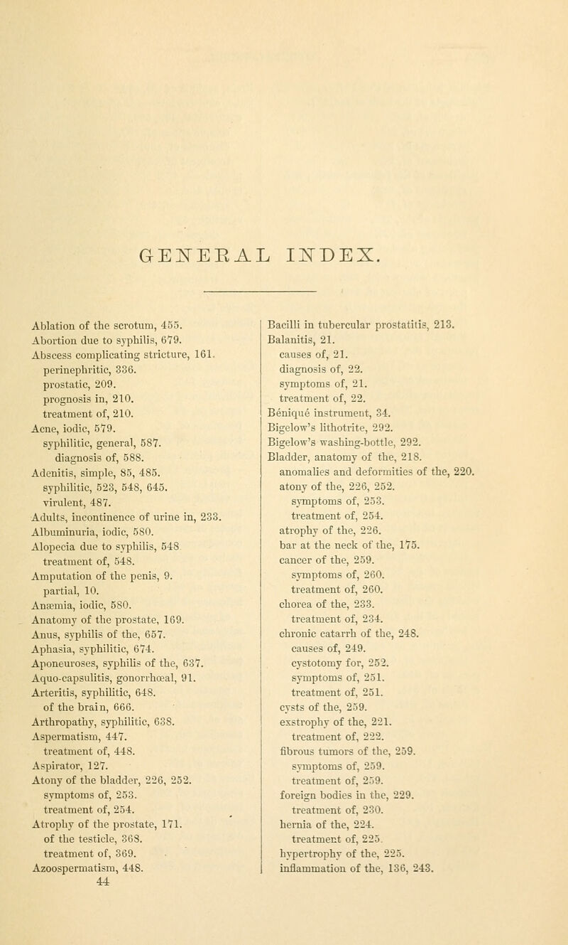 GE^EEAL IISTDEX. Ablation of the scrotum, 455. Abortion due to syphilis, 6*79. Abscess corapUcating stricture, 161. perinephritic, 336. prostatic, 209. prognosis in, 210. treatment of, 210. Acne, iodic, 5'79. syphilitic, general, 58*7. diagnosis of, 588. Adenitis, simple, 85, 485. syphilitic, 523, 548, 645. virulent, 487. Adults, incontinence of urine in, 233. Albuminuria, iodic, 580. Alopecia due to syphilis, 548 treatment of, 548. Amputation of the penis, 9. partial, 10. Anaemia, iodic, 580. Anatomy of the prostate, 169. Anus, syphilis of the, 657. Aphasia, syphilitic, 674. Aponeuroses, syphiHs of the, 637. Aquo-capsulitis, gonorrheal, 91. Arteritis, syphilitic, 648. of the brain, 666. Arthropathy, syphilitic, 638. Aspermatism, 447. treatment of, 448. Aspirator, 127. Atony of the bladder, 226, 252. symptoms of, 253. treatment of, 254. Atrophy of the prostate, 171. of the testicle, 368. treatment of, 369. Azoospermatism, 448. 44 Bacilli in tubercular prostatitis, 213. Balanitis, 21. causes of, 21. diagnosis of, 22. symptoms of, 21. treatment of, 22. Benique instrument, 34. Bigelow's lithotrite, 292. Bigelow's washing-bottle, 292. Bladder, anatomy of the, 218. anomalies and deformities of the, 220. atony of the, 226, 252. symptoms of, 253. treatment of, 254. atrophy of the, 226. bar at the neck of the, 175. cancer of the, 259. symptoms of, 260. treatment of, 260. chorea of the, 233. treatment of, 234. chronic catarrh of the, 248. causes of, 249. cystotomy for, 252. symptoms of, 251. treatment of, 251. cysts of the, 259. exstrophy of the, 221. treatment of, 222. fibrous tumors of the, 259. symptoms of, 259. treatment of, 259. foreign bodies in the, 229. treatment of, 230. hernia of the, 224. treatment of, 225. hypertrophy of the, 225. inflammation of the, 136, 243.