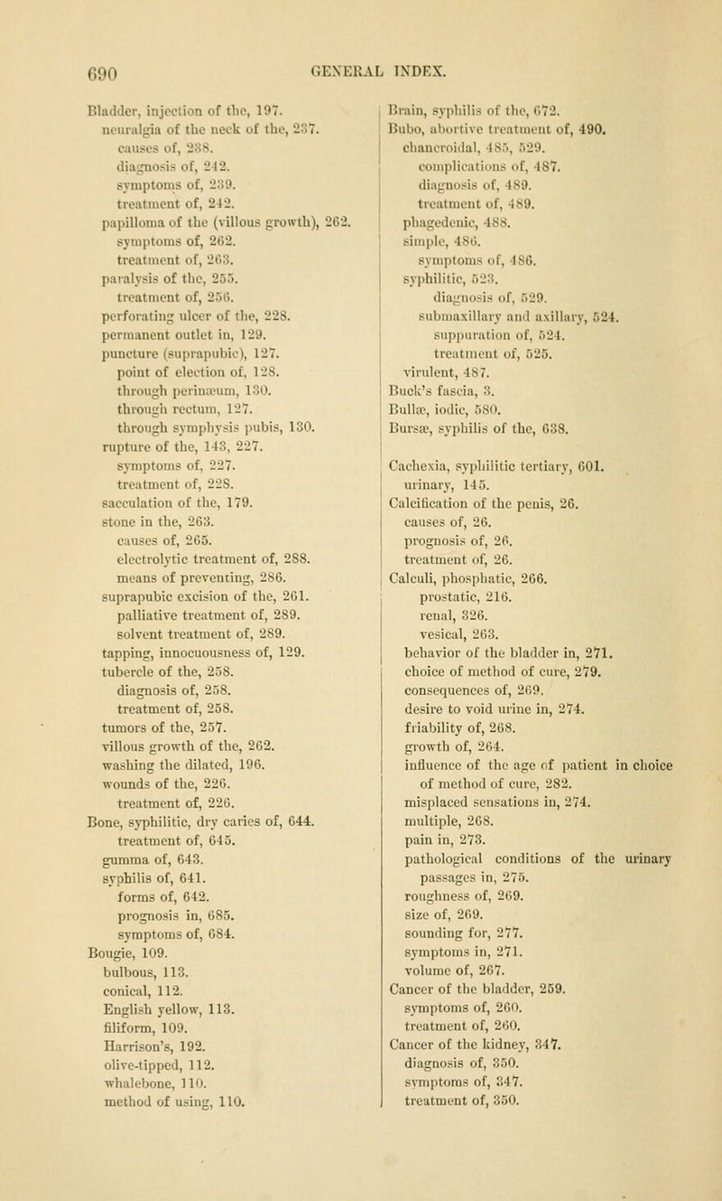 Bladder, injection of the, 197. neuralgia of the neck of the, 237. causes of, 238. diagnosis of, 242. symptoms of, 289. treatment of, 242. papilloma of the (villous growth), 262. symptoms of, 262. treatment of, 203. paralysis of the, 255. treatment of, 250. perforating ulcer of the, 228. permanent outlet in, 129. puncture (suprapubic), 127. point of election of, 128. through perinanmi, 130. through rectum, 127. through symphysis pubis, 130. rupture of the, 143, 227. symptoms of, 227. treatment of, 22S. sacculation of the, 179. stone in the, 263. causes of, 265. electrolytic treatment of, 288. means of preventing, 286. suprapubic excision of the, 261. palliative treatment of, 289. solvent treatment of, 289. tapping, innocuousness of, 129. tubercle of the, 258. diagnosis of, 258. treatment of, 258. tumors of the, 257. villous growth of the, 262. washing the dilated, 196. wounds of the, 226. treatment of, 220. Bone, syphilitic, dry caries of, 644. treatment of, 645, gumma of, 643. syphilis of, 641. forms of, 642. prognosis in, 685. symptoms of, 684. Bougie, 109. bulbous, 113. conical, 112. English yellow, 113. filiform, 109. Harrison's, 192. olive-tipped, 112. whalebone, 110. method of using, 110. Brain, syphilis of the, 672. Bubo, abortive treatment of, 490. chancroidal, 485, 529. complications of, 487. diagnosis of, 489. treatment of, 489. phagedenic, 488. simple, 480. symptoms of, 486. syphilitic, 523. diagnosis of, 529. submaxillary and axillary, 524. suppuration of, 524. treatment of, 525. virulent, 487. Buck's fascia, 3. BulUe, iodic, 580. Bursae, syphilis of the, 638. Cachexia, syphilitic tertiary, 601. urinary, 145. Calcification of the penis, 26. causes of, 26. prognosis of, 26. treatment of, 26. Calculi, phosphatic, 266. prostatic, 216. renal, 326. vesical, 203. behavior of the bladder in, 271. choice of method of cure, 279. consequences of, 269. desire to void urine in, 274. friability of, 268. growth of, 204. influence of the age of patient in choice of method of cure, 282. misplaced sensations in, 274. multiple, 268. pain in, 273. pathological conditions of the urinary passages in, 275. roughness of, 269. size of, 269. sounding for, 277. symptoms in, 271. volume of, 267. Cancer of the bladder, 259. sjTnptoms of, 260. treatment of, 200. Cancer of the kidney, 347. diagnosis of, 350. symptoms of, 347. treatment of, 350.