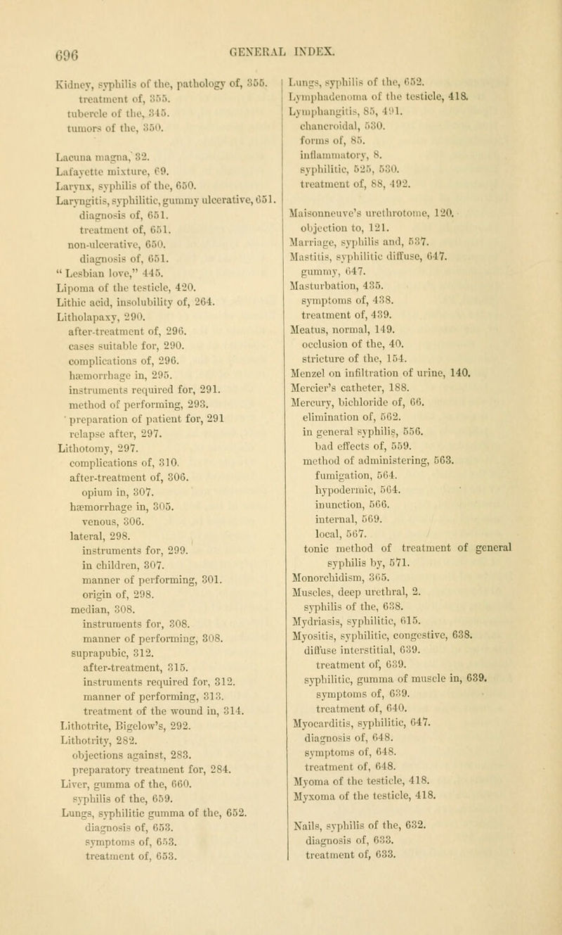 Kidney, syphilis of the, pathology of, 365. treatment of, 055. tubercle of the, 845. tumors of the, 350. Lacuna magna, 32. Lafayette mixture, C-9. Larynx, syphilis of the, 650. Laryngitis, syphilitic, gummy ulcerative, 651. diagnosis of, 651. treatment of, 651. non-ulcerative, 650. diagnosis of, 651.  Lesbian love, 445. Lipoma of the testicle, 420. Lithic acid, insolubility of, 264. Litholapaxy, 290. after-treatment of, 296. cases suitable for, 290. complications of, 296. haemorrhage in, 295. instruments required for, 291. method of performing, 293. ■ preparation of i)atient for, 291 relapse after, 297. Lithotomy, 297. complications of, 310. after-treatment of, 306. opium in, 307. ha?morrhage in, 305. venous, 306. lateral, 298. instruments for, 299. in children, 307. manner of performing, 301. origin of, 208. median, 308. instruments for, 308. manner of performing, 308. suprapubic, 312. after-treatment, 315. instruments required for, 312. manner of performing, 313. treatment of the wound in, 314. Lithotrite, Bigelow's, 292. Lithotrity, 282. objections against, 283. preparatory treatment for, 284. Liver, gumma of the, 660. syphilis of the, 659. Lungs, syphilitic gumma of the, 652. diagnosis of, 653. symptoms of, 6.t3. Lungs, syphilis of the, 652. Lymphadenoma of the testicle, 418. Lymphangitis, 85, 4'.»1. chancroidal, 530. forms of, 85. inllummatory, 8. syphilitic, 525, 530. treatment of, 88, 492. Maisonneuve's urethrotome, 120. objection to, 121. Marriage, syphilis and, 537. Mastitis, syjjhilitie dilfuse, 647. gummy, 647. Masturbation, 435. symptoms of, 438. treatment of, 439. Meatus, normal, 149. occlusion of the, 40. stricture of the, 154. Menzel on infiltration of urine, 140. Mercier's catheter, 188. Mercury, bichloride of, 66. elimination of, 562. in general syphilis, 556. bad effects of, 559. method of administering, 563. fumigation, 564. hypodermic, 5G4. inunction, 566. internal, 569. local, 567. tonic method of treatment of general syphilis by, 571. Monorchidism, 365. Muscles, deep urethral, 2. syphilis of the, 638. Mydriasis, syphilitic, 615. Myositis, syphilitic, congestive, 638. difluse interstitial, 639. treatment of, 639. syphilitic, gumma of muscle in, 639. symptoms of, 639. treatment of, 640. Myocarditis, syphilitic, 647. diagnosis of, 648. symptoms of, 648. treatment of, 648. Myoma of the testicle, 418. Myxoma of the testicle, 418. Nails, syphilis of the, 632. diagnosis of, 633.