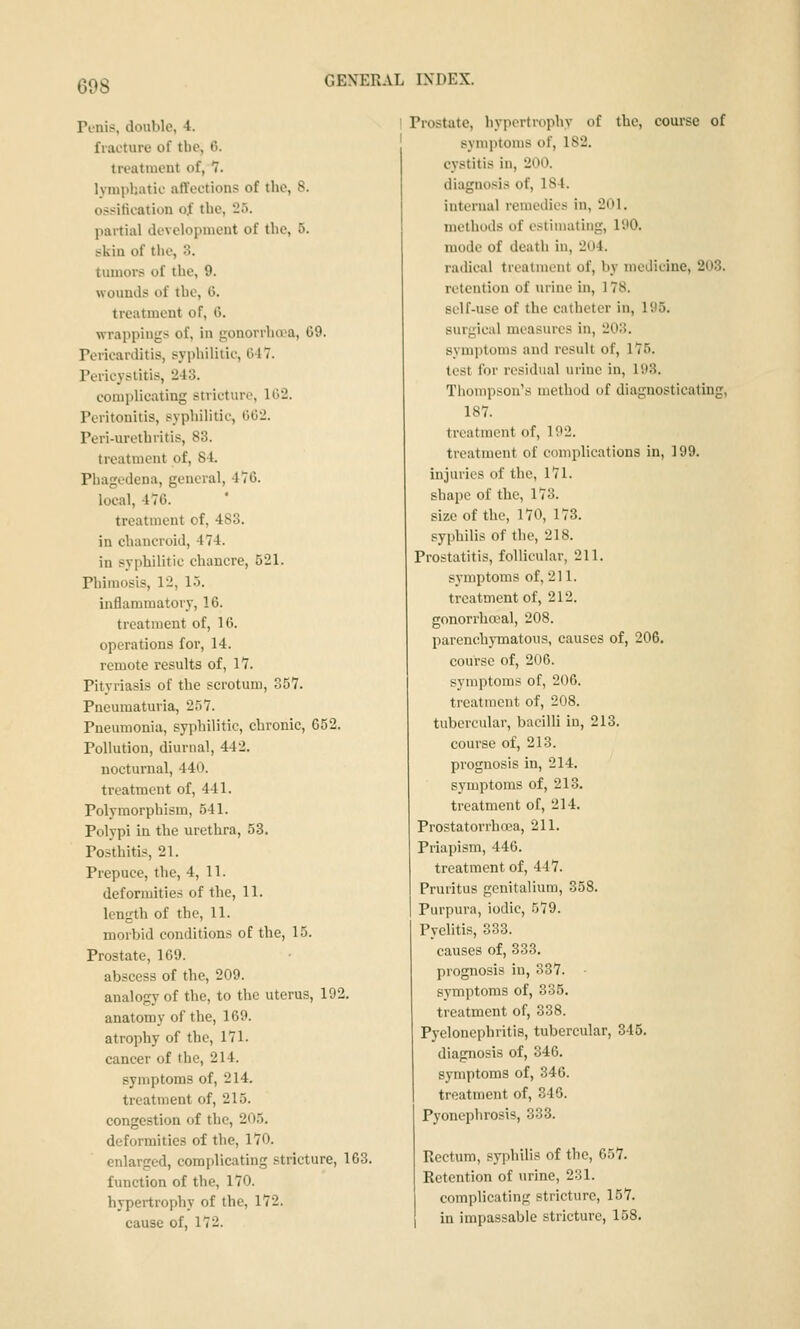 Tcnis, double, 4. fracture of tbc, 6. treatnicnt of, 7. lymphatic affections of the, 8. ossification of the, 25. partial development of the, 5. skin of the, 3. tiunors of the, 9. wounds of the, G. treatment of, 6. wrappings of, in gonorrhea, 69. Tericarditis, syphilitic, 647. Pericystitis, 243. eomplicating stricture, 102. Peritonitis, syphilitic, 602. Peri-urcthritis, 83. treatment of, 84. Phagedena, general, 476. local, 476. treatment of, 483. in chancroid, 474. in syphilitic chancre, 521. Phimosis, 12, 1.3. inflammatory, 16. treatment of, 16. operations for, 14. remote results of, 17. Pityriasis of the scrotum, 357. Pneumaturia, 257. Pneumonia, syphilitic, chronic, 052. Pollution, diurnal, 442. nocturnal, 440. treatment of, 441. Polymorphism, 541. Polypi in the urethra, 53. Posthitis, 21. Prepuce, the, 4,11. deformities of the, 11. length of the, 11. morbid conditions of the, 15. Prostate, 169. abscess of the, 209. analogy of the, to the uterus, 192. anatomy of the, 169. atrophy of the, 171. cancer of the, 214. symptoms of, 214. treatment of, 215. congestion of the, 205. deformities of the, 170. enlarged, eomplicating stricture, 163. function of the, 170. hypertrophy of the, 172. cause of, 172. 1 Prostate, hypertrophy of the, course of ' symptoms of, 182. cystitis in, 200. diagnosis of, 184. internal remedies in, 201, methods of estimating, 190. mode of death in, 2o4. radical treatment of, by medicine, 203. retention of urine in, 178. self-use of the catheter in, 195. surgical measures in, 203. symptoms and result of, 175. test for residual urine in, 193. Thompson's method of diagnosticating, 187. treatment of, 192. treatment of complications in, 199. injuries of the, 171. shape of the, 173. size of the, 170, 173. syphilis of the, 218. Prostatitis, follicular, 211. symptoms of, 211. treatment of, 212. gonorrhoeal, 208. parenchymatous, causes of, 206. course of, 206. symptoms of, 206. treatment of, 208. tubercular, bacilli in, 213. course of, 213. prognosis in, 214. symptoms of, 213. treatment of, 214. Prostatorrhoea, 211. Priapism, 446. treatment of, 447. Pruritus genitalium, 358. Purpura, iodic, 579. Pyelitis, 333. causes of, 333. prognosis in, 337. - symptoms of, 335. treatment of, 338. Pyelonephritis, tubercular, 345. diagnosis of, 346. symptoms of, 346. treatment of, 346. Pyonephrosis, 333. Rectum, syphilis of the, 657. Retention of urine, 231. complicating stricture, 157. in impassable stricture, 158.