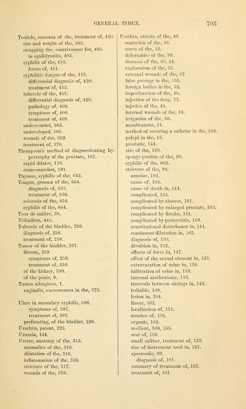 Testicle, sarcoma of the, treatment of, 420. size and weight of the, 363. strapping the, contrivances for, 405. in epididymitis, 403. syphiUs of the, 410. forms of, 411. syphilitic fungus of the, 413. differential diagnosis of, 420. treatment of, 415. tubercle of the, 40Y. differential diagnosis of; 420. pathology of, 409. symptoms of, 408. treatment of, 409. undescended, 365. undeveloped, 366. wounds of the, 369. treatment of, 370. Thompson's method of diagnosticating hy- pei'trophy of the prostate, 187. rapid dilator, 118. stone-searcher, 191. Thymus, syphilis of the, 662. Tongue, gumma of the, 654. diagnosis of, 655. treatment of, 656. sclerosis of the, 654. syphihs of the, 654. Tour de m^itre, 38. Tribadism, 445. Tubercle of the bladder, 258, diagnosis of, 258. treatment of, 258. Tumor of the bladder, 257. fibrous, 259. symptoms of, 259. treatment of, 259. of the kidney, 350. of the penis, 9. Tunica albuginea, 1. vaginalis, excrescences in the, 373. Ulcer in secondary syphilis, 596. symptoms of, 597. treatment of, 597. perforating, of the bladder, 228. Urachus, patent, 225. Uraemia, 144. Ureter, anatomy of the, 316. anomalies of the, 316. dilatation of the, 316. inflammation of the, 316. stricture of the, 317. wounds of the, 316. Urethra, atresia of the, -10. contusion of the, '15. curve of the, 33. deformities of the, 39. diseases of the, 30, 54. exploration of the, 35. external wounds of the, 47. false passage in the, 155. foreign bodies in the, 52. imperforation of the, 40. injection of the deep, 77. injuries of the, 45. internal wounds of the, 48. irrigation of the, 06. membranous, 31. method of securing a catheter in the, 189. polypi in the, 53. prostatic, 144. size of the, 150. spongy portion of the, 30. syphilis of the, 662. stricture of the, 98. annular, 102. cause of, 105. cause of death in, 144. complicated, 155. complicated by abscess, 161. complicated by enlarged prostate, 163. complicated by fistulae, 161. complicated by pericystitis, 169. constitutional disturbance in, 144. continuous dilatation in, 163. diagnosis of, 130. divulsion in, 152. effects of force in, 147. effect of the sexual element in, 145. extravasation of urine in, 138. infiltration of urine in, 139. internal urethrotomy, 152. intervals between sittings in, 148. irritable, 108. lesion in, 104. linear, 102. localization of, 131. number of, 103. organic, 102. resilient, 108, 155. seat of, 103. small caliber, treatment of, 153. size of insti'ument used in, 147. spasmodic, 99. diagnosis of, 101. summary of treatment of, 167. treatment of, 101.