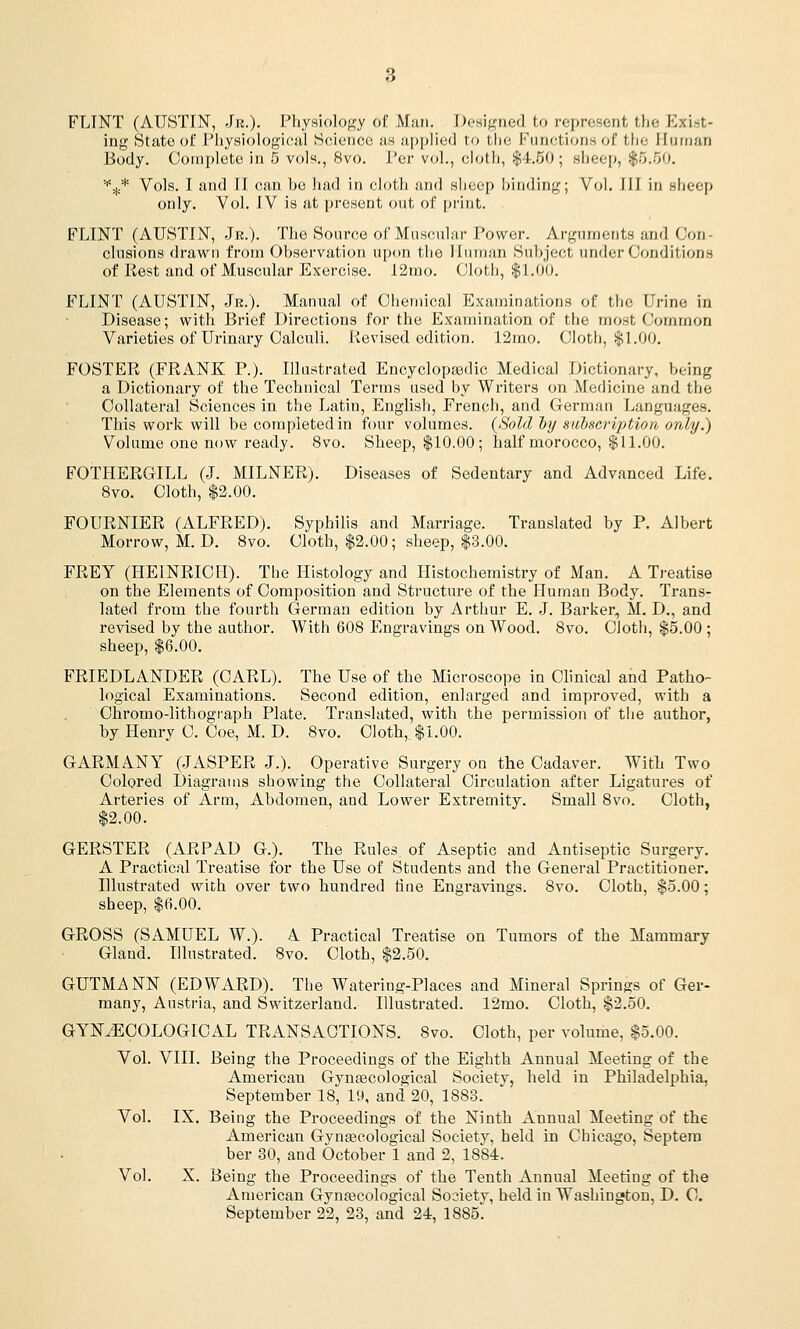 FLINT (AUSTIN, Jr.). Physiology of Man. I)oHif,'ne(] to represent the Exist- ing State of I'iiysiologieal Science us applied to the Functions of tfje Human Body. Complete in 5 vols., 8vo. Per vol., ciotl), $4.50; slieep, |o.50. '^jh* Vols. I and II can bo had in cloth and sheep binding; Vol. Ill in sheep only. Vol. IV is at present out of print. FLINT (AUSTIN, Jr.). The Source of Muscular Power. Arguments and Con- clusions drawn from Observation upon the Human Subject under Conditions of liest and of Muscular Exercise. 12mo. Cloth, $1.00. FLINT (AUSTIN, Jr.). Manual of Chemical Examinations of the Urine in Disease; with Brief Directions for the Examination of the most Common Varieties of Urinary Calculi. Revised edition. 12rao. Cloth, $1.00. FOSTER (FRANK P.). Illustrated Encyclopaedic Medical Dictionary, being a Dictionary of the Technical Terms used by Writers on Medicine and the Collateral Sciences in the Latin, English, French, and German Languages. This work will be completed in four volumes. {Sold ty suhscription only.) Volume one now ready. 8vo. Sheep, $10.00; half morocco, $11.00. FOTHERGILL (J. MILNER). Diseases of Sedentary and Advanced Life. 8vo. Cloth, $2.00. FOURNIER (ALFRED). Syphilis and Marriage. Translated by P. Albert Morrow, M. D. 8vo. Cloth, $2.00; sheep, $3.00. FREY (HEINRICH). The Histology and Histochemistry of Man. A Treatise on the Elements of Composition and Structure of the Human Body. Trans- lated from the fourth German edition by Arthur E. J. Barker, M. D., and revised by the author. With 608 Engravings on Wood. 8vo. Cloth, $5.00; sheep, $6.00. FRIEDLANDER (CARL). The Use of the Microscope in Clinical and Patho- logical Examinations. Second edition, enlarged and improved, with a Ohromo-lithograph Plate. Translated, with the permission of the author, by Henry C. Coe, M. D. 8vo. Cloth,. $1.00. GARMANY (JASPER J.). Operative Surgery on the Cadaver. With Two Colored Diagrams showing the Collateral Circulation after Ligatures of Arteries of Arm, Abdomen, and Lower Extremity. Small 8vo. Cloth, $2.00. GERSTER (ARPAD G.). The Rules of Aseptic and Antiseptic Surgery. A Practical Treatise for the Use of Students and the General Practitioner. Illustrated with over two hundred tine Engravings. 8vo. Cloth, $5.00; sheep, $6.00. GROSS (SAMUEL W.). A Practical Treatise on Tumors of the Mammary Gland. Illnstrated. 8vo. Cloth, $2.50. GUTMANN (EDWARD). The Watering-Places and Mineral Springs of Ger- many, Austria, and Switzerland. Illustrated. 12mo. Cloth, $2.50. GYNECOLOGICAL TRANSACTIONS. Svo. Cloth, per volume, $5.00. Vol. VIII. Being the Proceedings of the Eighth Annual Meeting of the American Gynfecological Society, held in Philadelphia, September 18, 19, and 20, 1883. Vol. IX. Being the Proceedings of the Ninth Annual Meeting of the American Gyncecological Society, held in Chicago, Septero ber 30, and October 1 and 2, 1884. Vol. X. Being the Proceedings of the Tenth Annual Meeting of the American Gynajcological So?ietv, held in Washington, D. C September 22, 23, and 24, 1885!!