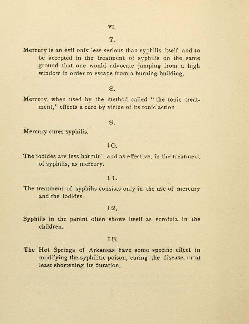 VI. 7. Mercury is an evil only less serious than syphilis itself, and to be accepted in the treatment of syphilis on the same ground that one would advocate jumping from a high window in order to escape from a burning building. 8. Mercury, when used by the method called  the tonic treat- ment, effects a cure by virtue of its tonic action. 9. Mercury cures syphilis. 10. The iodides are less harmful, and as effective, in the treatment of syphilis, as mercuiy. i 1. The treatment of syphilis consists only in the use of mercury and the iodides. 12. Syphilis in the parent often shows itself as scrofula in the children. 13. The Hot Springs of Arkansas have some specific effect in modifying the syphilitic poison, curing the disease, or at least shortening its duration.