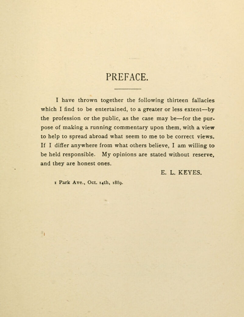 PREFACE. I have thrown together the following thirteen fallacies which I find to be entertained, to a greater or less extent—by the profession or the public, as the case may be—for the pur- pose of making a running commentary upon them, with a view to help to spread abroad what seem to me to be correct views. If I differ anywhere from what others believe, I am willing to be held responsible. My opinions are stated without reserve, and they are honest ones. I Park Ave., Oct. 14th, 1889. E. L. KEYES.