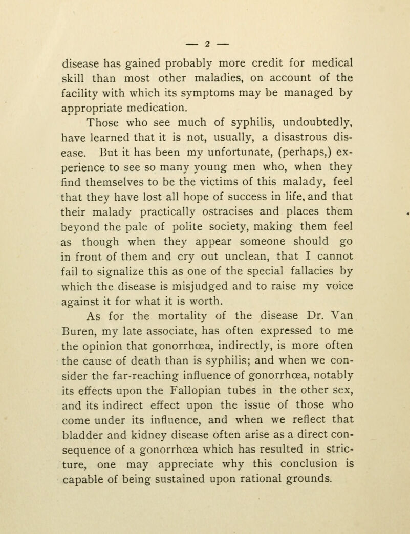 disease has gained probably more credit for medical skill than most other maladies, on account of the facility with which its symptoms may be managed by appropriate medication. Those who see much of syphilis, undoubtedly, have learned that it is not, usually, a disastrous dis- ease. But it has been my unfortunate, (perhaps,) ex- perience to see so many young men who, when they find themselves to be the victims of this malady, feel that they have lost all hope of success in life, and that their malady practically ostracises and places them beyond the pale of polite society, making them feel as though when they appear someone should go in front of them and cry out unclean, that I cannot fail to signalize this as one of the special fallacies by which the disease is misjudged and to raise my voice against it for what it is worth. As for the mortality of the disease Dr. Van Buren, my late associate, has often expressed to me the opinion that gonorrhoea, indirectly, is more often the cause of death than is syphilis; and when we con- sider the far-reaching influence of gonorrhoea, notably its effects upon the Fallopian tubes in the other sex, and its indirect effect upon the issue of those who come under its influence, and when we reflect that bladder and kidney disease often arise as a direct con- sequence of a gonorrhoea which has resulted in stric- ture, one may appreciate why this conclusion is capable of being sustained upon rational grounds.