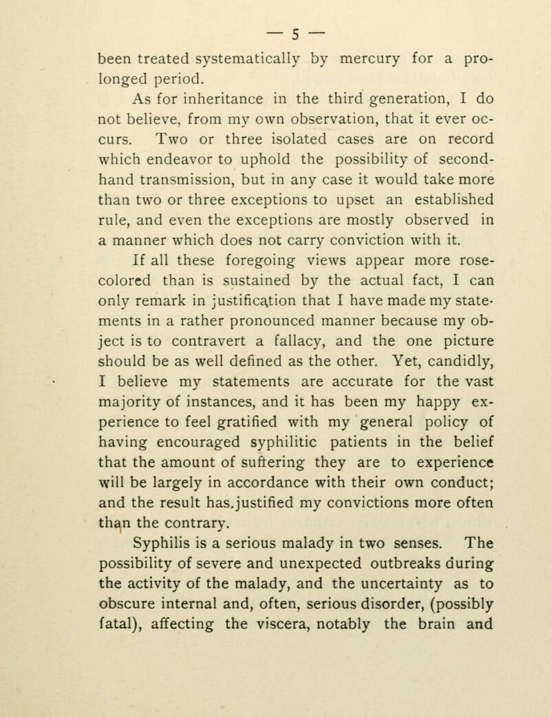 been treated systematically by mercury for a pro- longed period. As for inheritance in the third generation, I do not believe, from my own observation, that it ever oc- curs. Two or three isolated cases are on record which endeavor to uphold the possibility of second- hand transmission, but in any case it would take more than two or three exceptions to upset an established rule, and even the exceptions are mostly observed in a manner which does not carry conviction with it. If all these foregoing views appear more rose- colored than is sustained by the actual fact, I can only remark in justifica,tion that I have made my state- ments in a rather pronounced manner because my ob- ject is to contravert a fallacy, and the one picture should be as well defined as the other. Yet, candidly, I believe my statements are accurate for the vast majority of instances, and it has been my happy ex- perience to feel gratified with my general policy of having encouraged syphilitic patients in the belief that the amount of suffering they are to experience will be largely in accordance with their own conduct; and the result has.justified my convictions more often th^n the contrary. Syphilis is a serious malady in two senses. The possibility of severe and unexpected outbreaks during the activity of the malady, and the uncertainty as to obscure internal and, often, serious disorder, (possibly fatal), affecting the viscera, notably the brain and