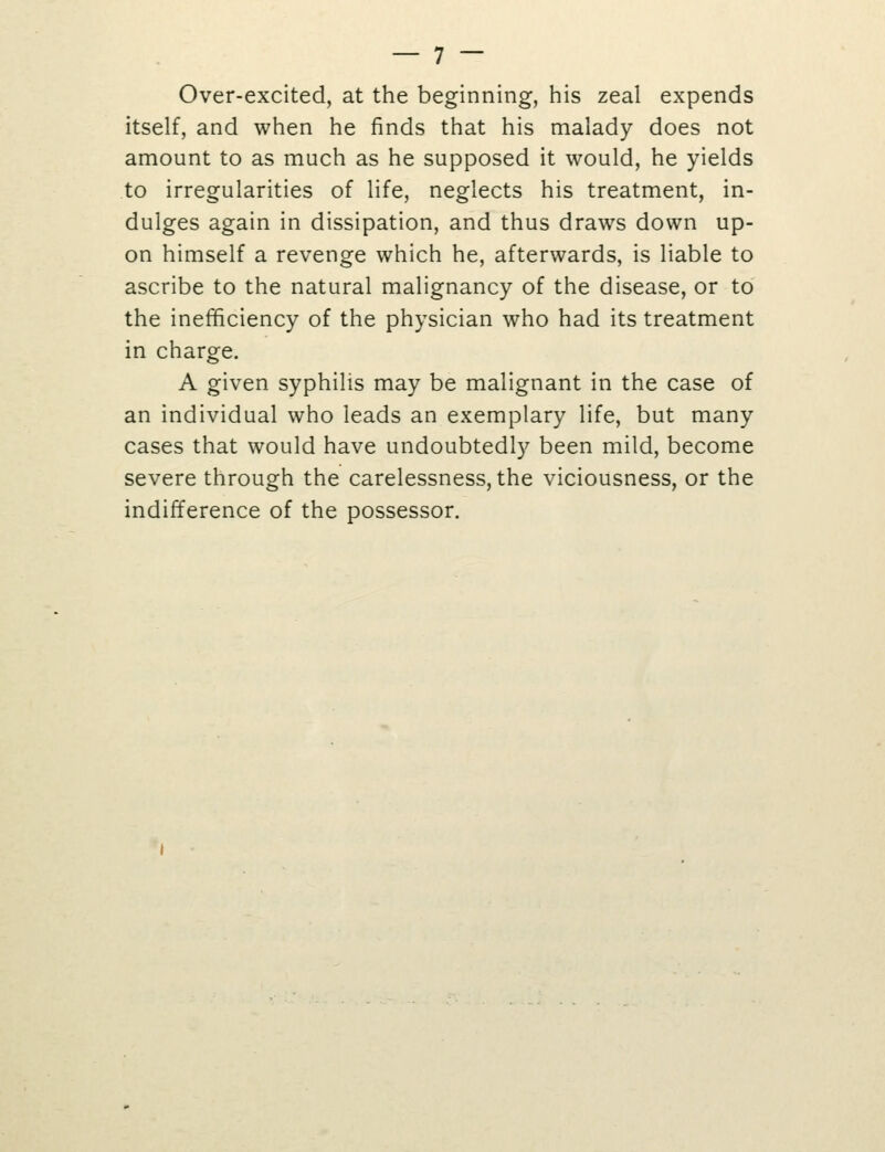 Over-excited, at the beginning, his zeal expends itself, and when he finds that his malady does not amount to as much as he supposed it would, he yields to irregularities of life, neglects his treatment, in- dulges again in dissipation, and thus draws down up- on himself a revenge which he, afterwards, is liable to ascribe to the natural malignancy of the disease, or to the inefficiency of the physician who had its treatment in charge. A given syphilis may be malignant in the case of an individual who leads an exemplary life, but many cases that would have undoubtedly been mild, become severe through the carelessness, the viciousness, or the indifference of the possessor.