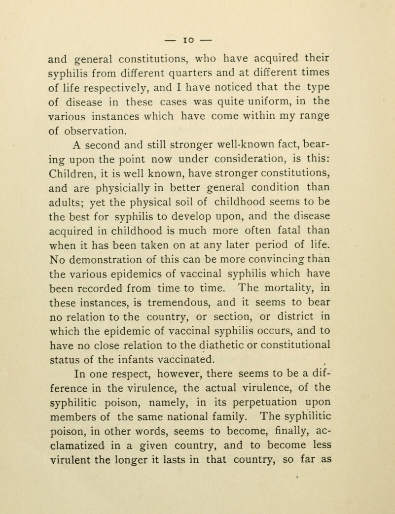 lO and general constitutions, who have acquired their syphilis from different quarters and at different times of life respectively, and I have noticed that the type of disease in these cases was quite uniform, in the various instances which have come within my range of observation. A second and still stronger well-known fact, bear- ing upon the point now under consideration, is this: Children, it is well known, have stronger constitutions, and are physicially in better general condition than adults; yet the physical soil of childhood seems to be the best for syphilis to develop upon, and the disease acquired in childhood is much more often fatal than when it has been taken on at any later period of life. No demonstration of this can be more convincing than the various epidemics of vaccinal syphilis which have been recorded from time to time. The mortality, in these instances, is tremendous, and it seems to bear no relation to the country, or section, or district in which the epidemic of vaccinal syphilis occurs, and to have no close relation to the diathetic or constitutional status of the infants vaccinated. In one respect, however, there seems to be a dif- ference in the virulence, the actual virulence, of the syphilitic poison, namely, in its perpetuation upon members of the same national family. The syphilitic poison, in other words, seems to become, finally, ac- clamatized in a given country, and to become less virulent the longer it lasts in that country, so far as