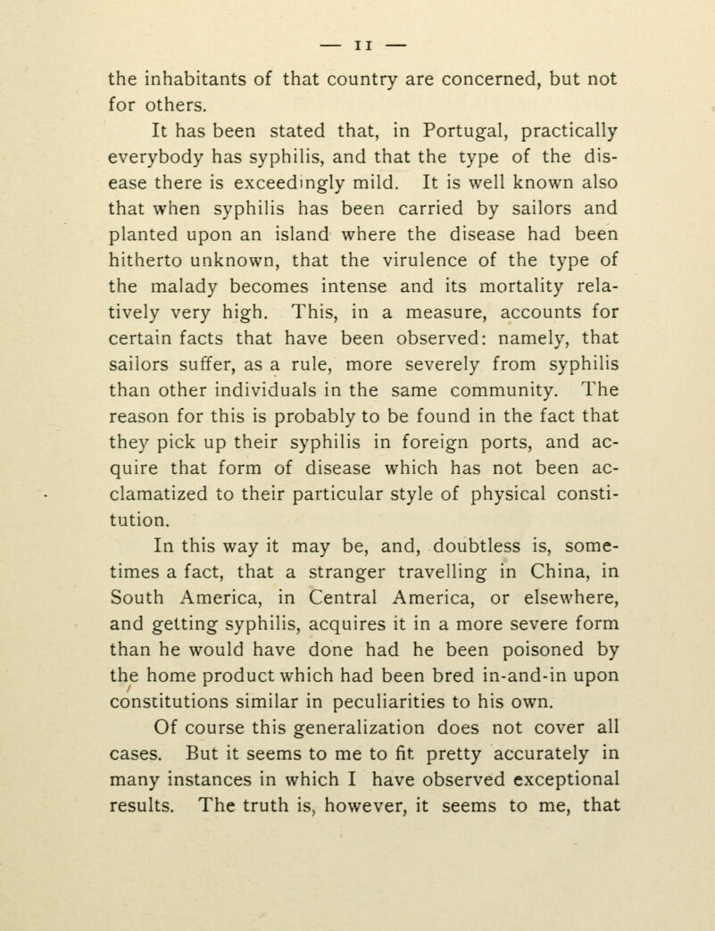 the inhabitants of that country are concerned, but not for others. It has been stated that, in Portugal, practically everybody has syphilis, and that the type of the dis- ease there is exceedingly mild. It is well known also that when syphilis has been carried by sailors and planted upon an island where the disease had been hitherto unknown, that the virulence of the type of the malady becomes intense and its mortality rela- tively very high. This, in a measure, accounts for certain facts that have been observed: namely, that sailors suffer, as a rule, more severely from syphilis than other individuals in the same community. The reason for this is probably to be found in the fact that they pick up their syphilis in foreign ports, and ac- quire that form of disease which has not been ac- clamatized to their particular style of physical consti- tution. In this way it may be, and, doubtless is, some- times a fact, that a stranger travelling in China, in South America, in Central America, or elsewhere, and getting syphilis, acquires it in a more severe form than he would have done had he been poisoned by the home product which had been bred in-and-in upon constitutions similar in peculiarities to his own. Of course this generalization does not cover all cases. But it seems to me to fit pretty accurately in many instances in which I have observed exceptional results. The truth is, however, it seems to me, that