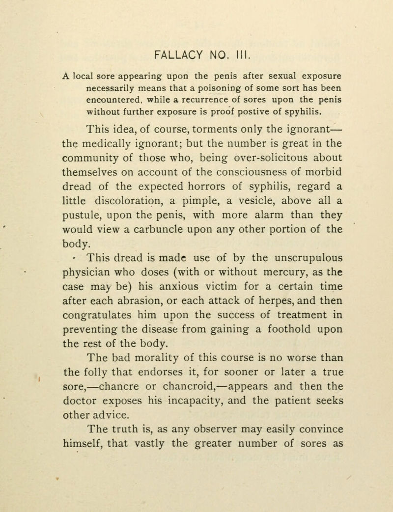A local sore appearing upon the penis after sexual exposure necessarily means that a poisoning of some sort has been encountered, while a recurrence of sores upon the penis without further exposure is proof postive of spyhilis. This idea, of course, torments only the ignorant— the medically ignorant; but the number is great in the community of those who, being over-solicitous about themselves on account of the consciousness of morbid dread of the expected horrors of syphilis, regard a little discoloration, a pimple, a vesicle, above all a pustule, upon the penis, with more alarm than they would view a carbuncle upon any other portion of the body. • This dread is made use of by the unscrupulous physician who doses (with or without mercury, as the case may be) his anxious victim for a certain time after each abrasion, or each attack of herpes, and then congratulates him upon the success of treatment in preventing the disease from gaining a foothold upon the rest of the body. The bad morality of this course is no worse than the folly that endorses it, for sooner or later a true sore,—chancre or chancroid,—appears and then the doctor exposes his incapacity, and the patient seeks other advice. The truth is, as any observer may easily convince himself, that vastly the greater number of sores as