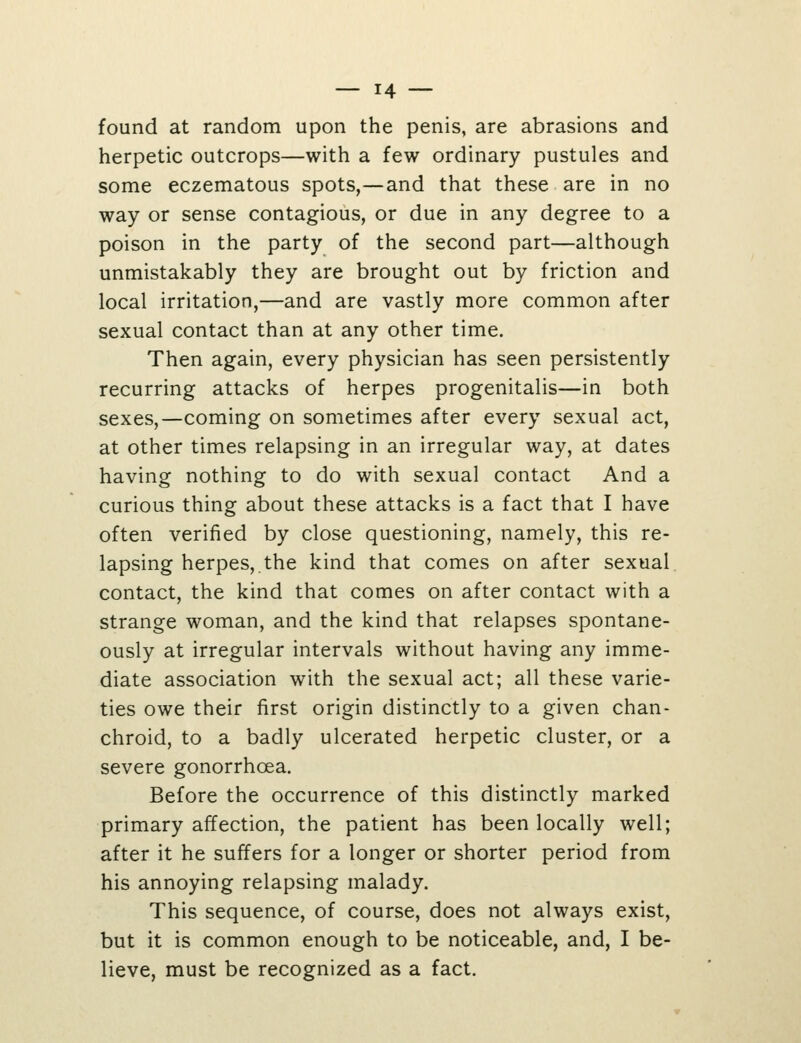 found at random upon the penis, are abrasions and herpetic outcrops—with a few ordinary pustules and some eczematous spots,—and that these are in no way or sense contagious, or due in any degree to a poison in the party of the second part—although unmistakably they are brought out by friction and local irritation,—and are vastly more common after sexual contact than at any other time. Then again, every physician has seen persistently recurring attacks of herpes progenitalis—in both sexes,—coming on sometimes after every sexual act, at other times relapsing in an irregular way, at dates having nothing to do with sexual contact And a curious thing about these attacks is a fact that I have often verified by close questioning, namely, this re- lapsing herpes,.the kind that comes on after sexual contact, the kind that comes on after contact with a strange woman, and the kind that relapses spontane- ously at irregular intervals without having any imme- diate association with the sexual act; all these varie- ties owe their first origin distinctly to a given chan- chroid, to a badly ulcerated herpetic cluster, or a severe gonorrhoea. Before the occurrence of this distinctly marked primary affection, the patient has been locally well; after it he suffers for a longer or shorter period from his annoying relapsing malady. This sequence, of course, does not always exist, but it is common enough to be noticeable, and, I be- lieve, must be recognized as a fact.