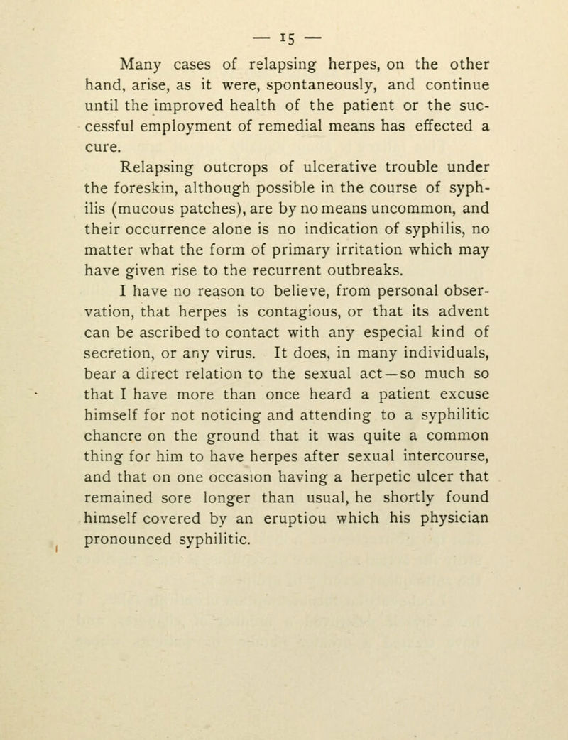 Many cases of relapsing herpes, on the other hand, arise, as it were, spontaneously, and continue until the improved health of the patient or the suc- cessful employment of remedial means has effected a cure. Relapsing outcrops of ulcerative trouble under the foreskin, although possible in the course of syph- ilis (mucous patches), are by no means uncommon, and their occurrence alone is no indication of syphilis, no matter what the form of primary irritation which may have given rise to the recurrent outbreaks. I have no reason to believe, from personal obser- vation, that herpes is contagious, or that its advent can be ascribed to contact with any especial kind of secretion, or any virus. It does, in many individuals, bear a direct relation to the sexual act —so much so that I have more than once heard a patient excuse himself for not noticing and attending to a syphilitic chancre on the ground that it was quite a common thing for him to have herpes after sexual intercourse, and that on one occasion having a herpetic ulcer that remained sore longer than usual, he shortly found himself covered by an eruptiou which his physician pronounced syphilitic.