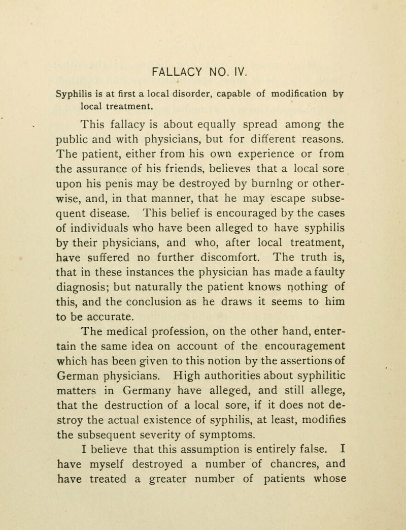 Syphilis is at first a local disorder, capable of modification by local treatment. This fallacy is about equally spread among the public and with physicians, but for different reasons. The patient, either from his own experience or from the assurance of his friends, believes that a local sore upon his penis may be destroyed by burning or other- wise, and, in that manner, that he may escape subse- quent disease. This belief is encouraged by the cases of individuals who have been alleged to have syphilis by their physicians, and who, after local treatment, have suffered no further discomfort. The truth is, that in these instances the physician has made a faulty diagnosis; but naturally the patient knows nothing of this, and the conclusion as he draws it seems to him to be accurate. The medical profession, on the other hand, enter- tain the same idea on account of the encouragement which has been given to this notion by the assertions of German physicians. High authorities about syphilitic matters in Germany have alleged, and still allege, that the destruction of a local sore, if it does not de- stroy the actual existence of syphilis, at least, modifies the subsequent severity of symptoms. I believe that this assumption is entirely false. I have myself destroyed a number of chancres, and have treated a greater number of patients whose