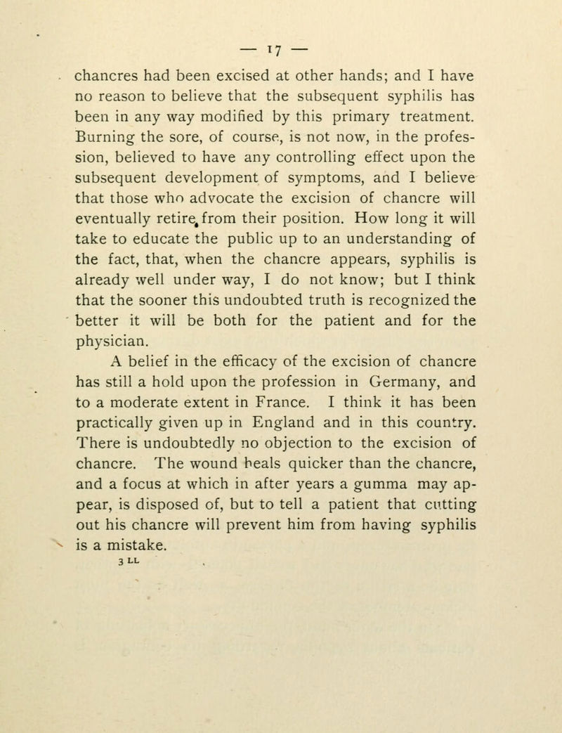 chancres had been excised at other hands; and I have no reason to believe that the subsequent syphilis has been in any way modified by this primary treatment. Burning the sore, of course, is not now, in the profes- sion, believed to have any controlling effect upon the subsequent development of symptoms, and I believe that those who advocate the excision of chancre will eventually retire, from their position. How long it will take to educate the public up to an understanding of the fact, that, when the chancre appears, syphilis is already well under way, I do not know; but I think that the sooner this undoubted truth is recognized the better it will be both for the patient and for the physician. A belief in the efficacy of the excision of chancre has still a hold upon the profession in Germany, and to a moderate extent in France. I think it has been practically given up in England and in this country. There is undoubtedly no objection to the excision of chancre. The wound heals quicker than the chancre, and a focus at which in after years a gumma may ap- pear, is disposed of, but to tell a patient that cutting out his chancre will prevent him from having syphilis is a mistake. 3 LL