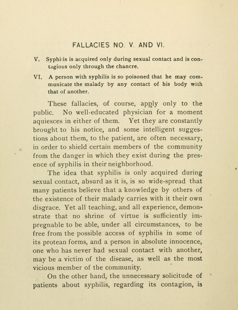 V. Syphilis is acquired only during sexual contact and is con- tagious only through the chancre. VI. A person with syphilis is so poisoned that he may com- municate the malady by any contact of his body with that of another. These fallacies, of course, app^ly only to the public. No well-educated physician for a moment aquiesces in either of them. Yet they are constantly brought to his notice, and some intelligent sugges- tions about them, to the patient, are often necessary, in order to shield certain members of the community from the danger in which they exist during the pres- ence of syphilis in their neighborhood. The idea that syphilis is only acquired during sexual contact, absurd as it is, is so wide-spread that many patients believe that a knowledge by others of the existence of their malady carries with it their own disgrace. Yet all teaching, and all experience, demon- strate that no shrine of virtue is sufficiently im- pregnable to be able, under all circumstances, to be free from the possible access of syphilis in some of its protean forms, and a person in absolute innocence, one who has never had sexual contact with another, may be a victim of the disease, as well as the most vicious member of the community. On the other hand, the unnecessary solicitude of patients about syphilis, regarding its contagion, is