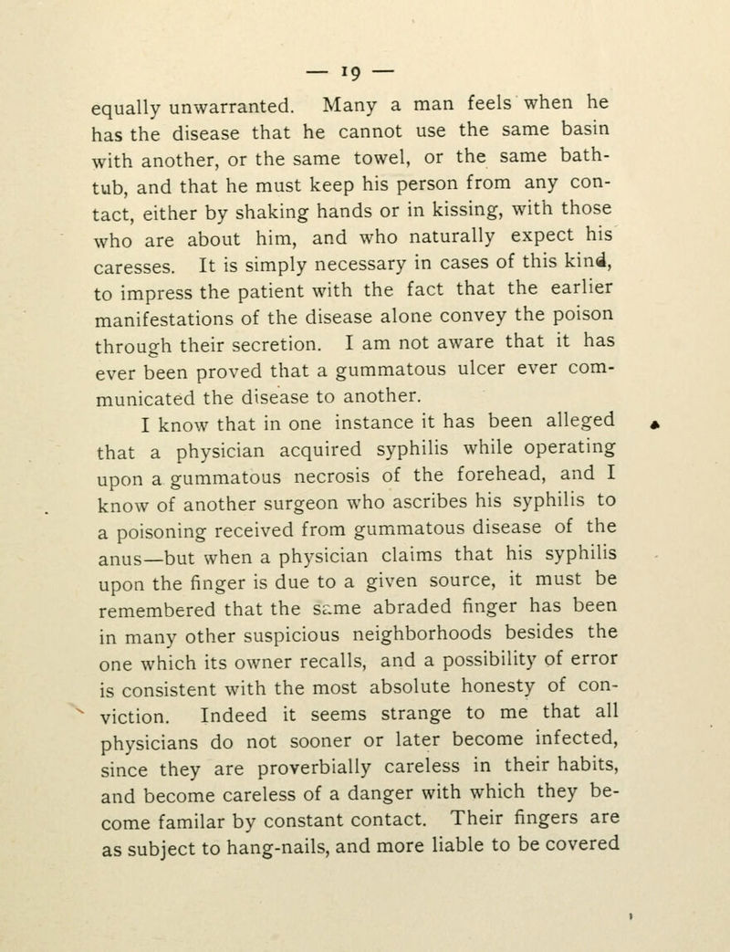 equally unwarranted. Many a man feels when he has the disease that he cannot use the same basin with another, or the same towel, or the same bath- tub, and that he must keep his person from any con- tact, either by shaking hands or in kissing, with those who are about him, and who naturally expect his caresses. It is simply necessary in cases of this kind, to impress the patient with the fact that the earlier manifestations of the disease alone convey the poison through their secretion. I am not aware that it has ever been proved that a gummatous ulcer ever com- municated the disease to another. I know that in one instance it has been alleged that a physician acquired syphilis while operating upon a gummatous necrosis of the forehead, and I know of another surgeon who ascribes his syphilis to a poisoning received from gummatous disease of the anus—but when a physician claims that his syphilis upon the finger is due to a given source, it must be remembered that the same abraded finger has been in many other suspicious neighborhoods besides the one which its owner recalls, and a possibility of error is consistent with the most absolute honesty of con- viction. Indeed it seems strange to me that all physicians do not sooner or later become infected, since they are proverbially careless in their habits, and become careless of a danger with which they be- come familar by constant contact. Their fingers are as subject to hang-nails, and more liable to be covered