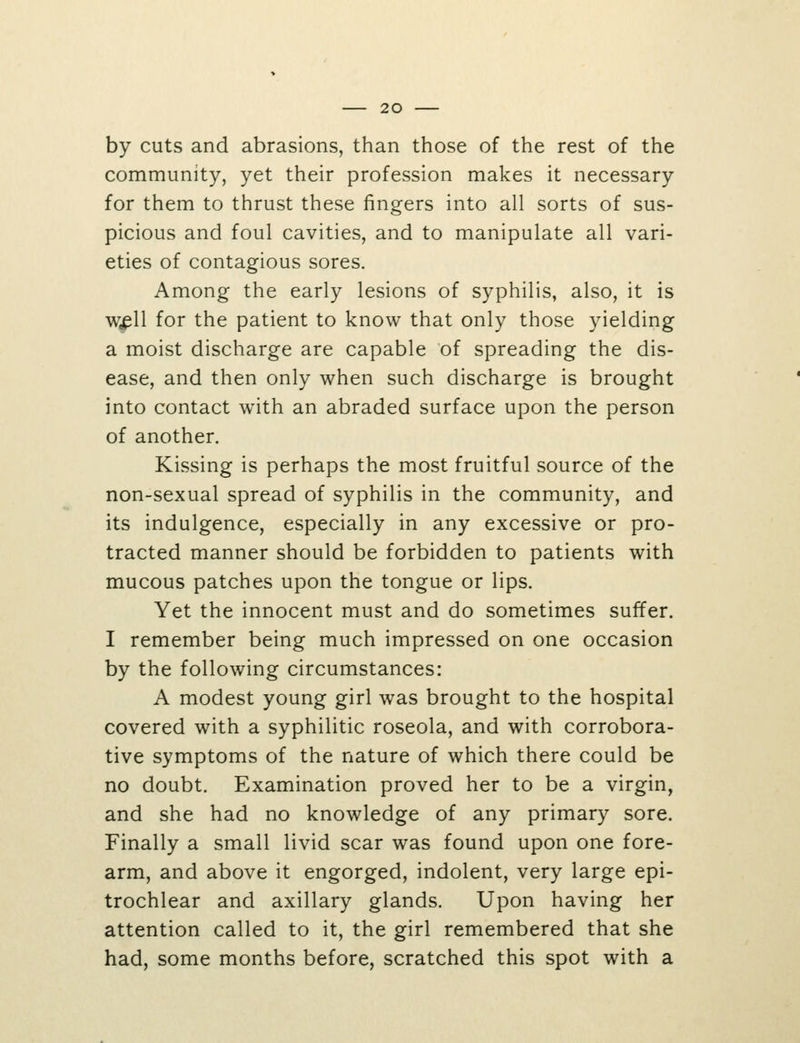 by cuts and abrasions, than those of the rest of the community, yet their profession makes it necessary for them to thrust these fingers into all sorts of sus- picious and foul cavities, and to manipulate all vari- eties of contagious sores. Among the early lesions of syphilis, also, it is wjpU for the patient to know that only those yielding a moist discharge are capable of spreading the dis- ease, and then only when such discharge is brought into contact with an abraded surface upon the person of another. Kissing is perhaps the most fruitful source of the non-sexual spread of syphilis in the community, and its indulgence, especially in any excessive or pro- tracted manner should be forbidden to patients with mucous patches upon the tongue or lips. Yet the innocent must and do sometimes suffer. I remember being much impressed on one occasion by the following circumstances: A modest young girl was brought to the hospital covered with a syphilitic roseola, and with corrobora- tive symptoms of the nature of which there could be no doubt. Examination proved her to be a virgin, and she had no knowledge of any primary sore. Finally a small livid scar was found upon one fore- arm, and above it engorged, indolent, very large epi- trochlear and axillary glands. Upon having her attention called to it, the girl remembered that she had, some months before, scratched this spot with a