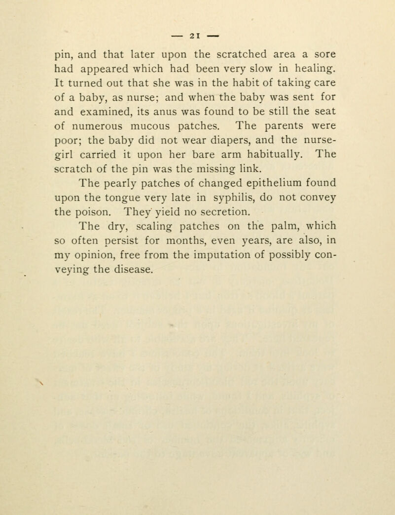 pin, and that later upon the scratched area a sore had appeared which had been very slow in healing. It turned out that she was in the habit of taking care of a baby, as nurse; and when the baby was sent for and examined, its anus was found to be still the seat of numerous mucous patches. The parents were poor; the baby did not wear diapers, and the nurse- girl carried it upon her bare arm habitually. The scratch of the pin was the missing link. The pearly patches of changed epithelium found upon the tongue very late in syphilis, do not convey the poison. They' yield no secretion. The dry, scaling patches on the palm, which so often persist for months, even years, are also, in my opinion, free from the imputation of possibly con- veying the disease.