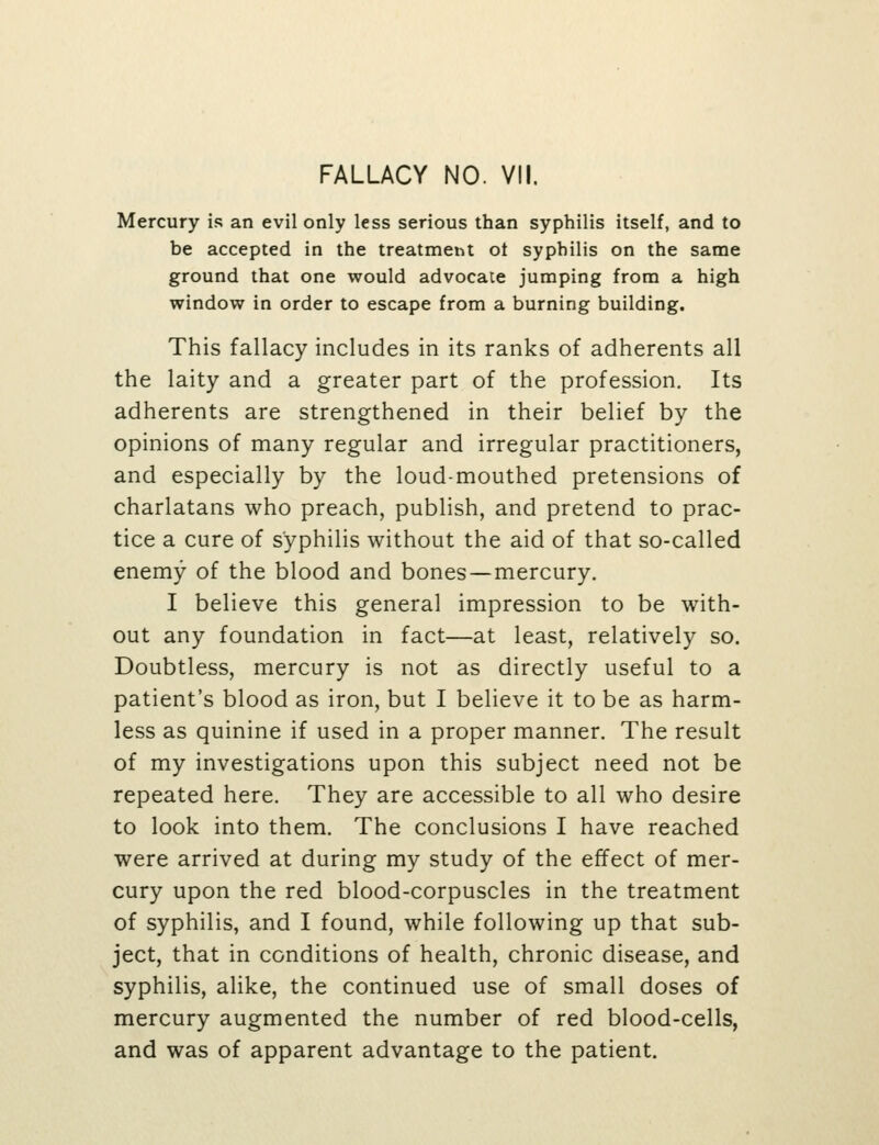 Mercury is an evil only less serious than syphilis itself, and to be accepted in the treatmetit ot syphilis on the same ground that one would advocate jumping from a high window in order to escape from a burning building. This fallacy includes in its ranks of adherents all the laity and a greater part of the profession. Its adherents are strengthened in their belief by the opinions of many regular and irregular practitioners, and especially by the loud-mouthed pretensions of charlatans who preach, publish, and pretend to prac- tice a cure of syphilis without the aid of that so-called enemy of the blood and bones—mercury. I believe this general impression to be with- out any foundation in fact—at least, relatively so. Doubtless, mercury is not as directly useful to a patient's blood as iron, but I believe it to be as harm- less as quinine if used in a proper manner. The result of my investigations upon this subject need not be repeated here. They are accessible to all who desire to look into them. The conclusions I have reached were arrived at during my study of the effect of mer- cury upon the red blood-corpuscles in the treatment of syphilis, and I found, while following up that sub- ject, that in conditions of health, chronic disease, and syphilis, alike, the continued use of small doses of mercury augmented the number of red blood-cells, and was of apparent advantage to the patient.