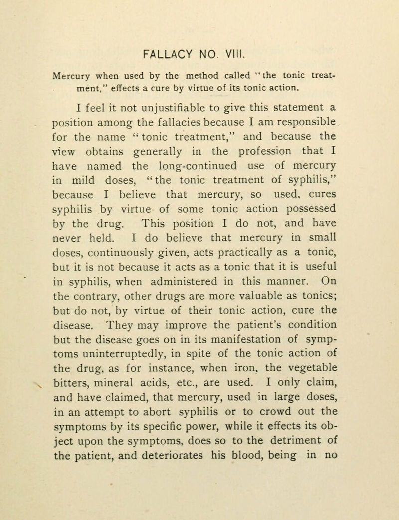 Mercury when used by the method called the tonic treat- ment, effects a cure by virtue of its tonic action. I feel it not unjustifiable to give this statement a position among the fallacies because I am responsible for the name '' tonic treatment, and because the view obtains generally in the profession that I have named the long-continued use of mercury in mild doses, the tonic treatment of syphilis, because I believe that mercury, so used, cures syphilis by virtue of some tonic action possessed by the drug. This position I do not, and have never held. I do believe that mercury in small doses, continuously given, acts practically as a tonic, but it is not because it acts as a tonic that it is useful in syphilis, when administered in this manner. On the contrary, other drugs are more valuable as tonics; but do not, by virtue of their tonic action, cure the disease. They may improve the patient's condition but the disease goes on in its manifestation of symp- toms uninterruptedly, in spite of the tonic action of the drug, as for instance, when iron, the vegetable bitters, mineral acids, etc., are used. I only claim, and have claimed, that mercury, used in large doses, in an attempt to abort syphilis or to crowd out the symptoms by its specific power, while it effects its ob- ject upon the symptoms, does so to the detriment of the patient, and deteriorates his blood, being in no