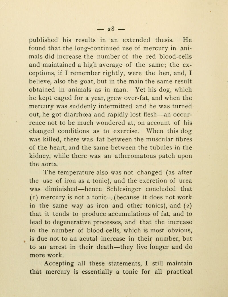 published his results in an extended thesis. He found that the long-continued use of mercury in ani- mals did increase the number of the red blood-cells and maintained a high average of the same; the ex- ceptions, if I remember rightly, were the hen, and, I believe, also the goat, but in the main the same result obtained in animals as in man. Yet his dog, which he kept caged for a year, grew over-fat, and when the mercury was suddenly intermitted and he was turned out, he got diarrhoea and rapidly lost flesh—an occur- rence not to be much wondered at, on account of his changed conditions as to exercise. When this dog was killed, there was fat between the muscular fibres of the heart, and the same between the tubules in the kidney, while there was an atheromatous patch upon the aorta. The temperature also was not changed (as after the use of iron as a tonic), and the excretion of urea was diminished—hence Schlesinger concluded that (i) mercury is not a tonic—(because it does not work in the same way as iron and other tonics), and (2) that it tends to produce accumulations of fat, and to lead to degenerative processes, and that the increase in the number of blood-cells, which is most obvious, is due not to an acutal increase in their number, but to an arrest in their death—they live longer and do more work. Accepting all these statements, I still maintain that mercury is essentially a tonic for all practical