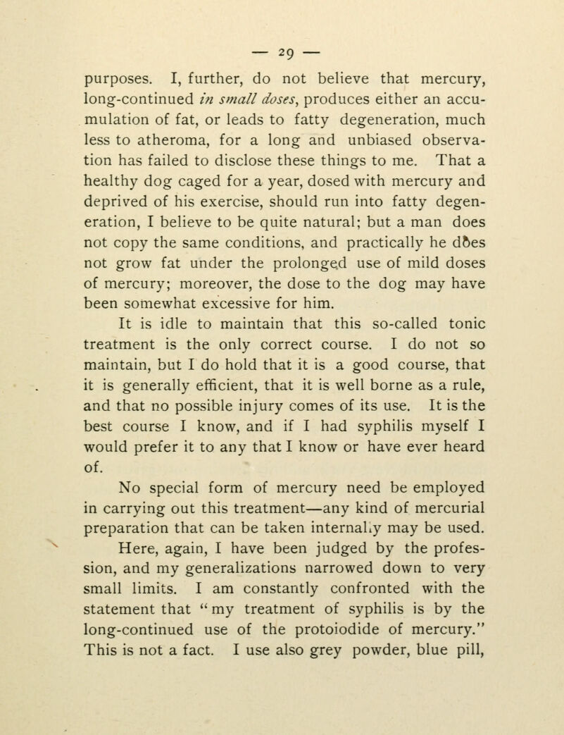 \ purposes. I, further, do not believe that mercury, long-continued in small doses, produces either an accu- mulation of fat, or leads to fatty degeneration, much less to atheroma, for a long and unbiased observa- tion has failed to disclose these things to me. That a healthy dog caged for a year, dosed with mercury and deprived of his exercise, should run into fatty degen- eration, I believe to be quite natural; but a man does not copy the same conditions, and practically he d5es not grow fat under the prolonged use of mild doses of mercury; moreover, the dose to the dog may have been somewhat excessive for him. It is idle to maintain that this so-called tonic treatment is the only correct course. I do not so maintain, but I do hold that it is a good course, that it is generally efficient, that it is well borne as a rule, and that no possible injury comes of its use. It is the best course I know, and if I had syphilis myself I would prefer it to any that I know or have ever heard of. No special form of mercury need be employed in carrying out this treatment—any kind of mercurial preparation that can be taken internahy may be used. Here, again, I have been judged by the profes- sion, and my generalizations narrowed down to very small limits. I am constantly confronted with the statement that  my treatment of syphilis is by the long-continued use of the protoiodide of mercury, This is not a fact. I use also grey powder, blue pill,