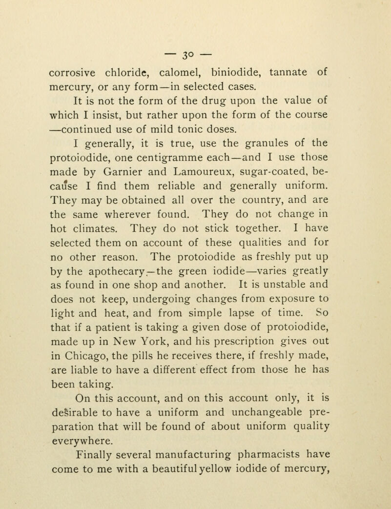 corrosive chloride, calomel, biniodide, tannate of mercury, or any form—in selected cases. It is not the form of the drug upon the value of which I insist, but rather upon the form of the course —continued use of mild tonic doses. I generally, it is true, use the granules of the protoiodide, one centigramme each—and I use those made by Garnier and Lamoureux, sugar-coated, be- cause I find them reliable and generally uniform. They may be obtained all over the country, and are the same wherever found. They do not change in hot climates. They do not stick together. I have selected them on account of these qualities and for no other reason. The protoiodide as freshly put up by the apothecary —the green iodide—varies greatly as found in one shop and another. It is unstable and does not keep, undergoing changes from exposure to light and heat, and from simple lapse of time. So that if a patient is taking a given dose of protoiodide, made up in New York, and his prescription gives out in Chicago, the pills he receives there, if freshly made, are liable to have a different effect from those he has been taking. On this account, and on this account only, it is de&irable to have a uniform and unchangeable pre- paration that will be found of about uniform quality everywhere. Finally several manufacturing pharmacists have come to me with a beautiful yellow iodide of mercury,