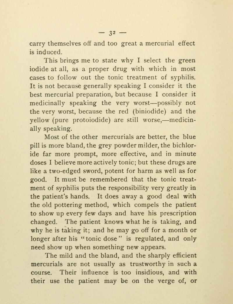 carry themselves off and too great a mercurial effect is induced. This brings me to state why I select the green iodide at all, as a proper drug with which in most cases to follow out the tonic treatment of syphilis. It is not because generally speaking I consider it the best mercurial preparation, but because I consider it medicinally speaking the very worst—possibly not the very worst, because the red (biniodide) and the yellow (pure protoiodide) are still worse,—medicin- ally speaking. Most of the other mercurials are better, the blue pill is more bland, the grey powder milder, the bichlor- ide far more prompt, more effective, and in minute doses I believe more actively tonic; but these drugs are like a two-edged sword, potent for harm as well as for good. It must be remembered that the tonic treat- ment of syphilis puts the responsibility very greatly in the patient's hands. It does away a good deal with the old pottering method, which compels the patient to show up every few days and have his prescription changed. The patient knows what he is taking, and why he is taking it; and he may go off for a month or longer after his ** tonic dose  is regulated, and only need show up when something new appears. The mild and the bland, and the sharply efficient mercurials are not usually as trustworthy in such a course. Their influence is too insidious, and with their use the patient may be on the verge of, or