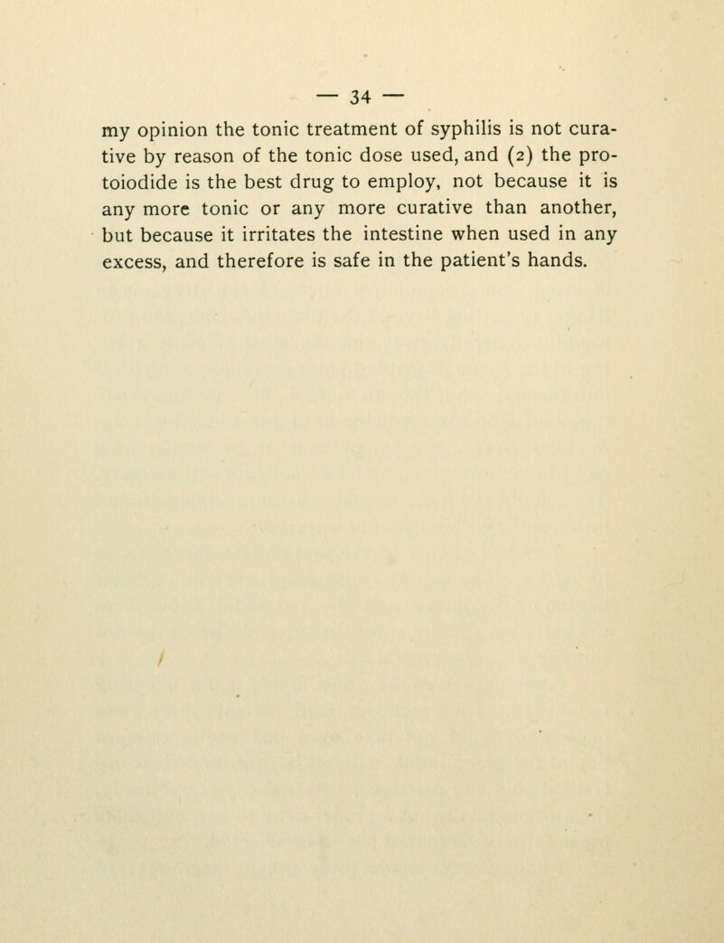 my opinion the tonic treatment of syphilis is not cura- tive by reason of the tonic dose used, and (2) the pro- toiodide is the best drug to employ, not because it is any more tonic or any more curative than another, but because it irritates the intestine when used in any excess, and therefore is safe in the patient's hands.