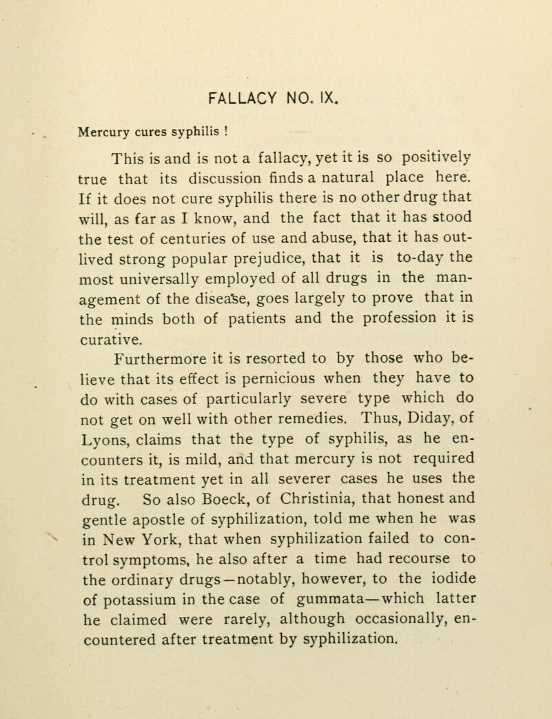 Mercury cures syphilis ! This is and is not a fallacy, yet it is so positively true that its discussion finds a natural place here. If it does not cure syphilis there is no other drug that will, as far as I know, and the fact that it has stood the test of centuries of use and abuse, that it has out- lived strong popular prejudice, that it is to-day the most universally employed of all drugs in the man- agement of the disea'Se, goes largely to prove that in the minds both of patients and the profession it is curative. Furthermore it is resorted to by those who be- lieve that its effect is pernicious when they have to do with cases of particularly severe type which do not get on well with other remedies. Thus, Diday, of Lyons, claims that the type of syphilis, as he en- counters it, is mild, and that mercury is not required in its treatment yet in all severer cases he uses the drug. So also Boeck, of Christinia, that honest and gentle apostle of syphilization, told me when he was in New York, that when syphilization failed to con- trol symptoms, he also after a time had recourse to the ordinary drugs —notably, however, to the iodide of potassium in the case of gummata—which latter he claimed were rarely, although occasionally, en- countered after treatment by syphilization.