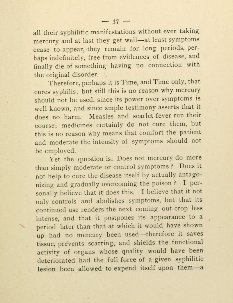 all their syphilitic manifestations without ever taking mercury and at last they get well—at least symptoms cease to appear, they remain for long periods, per- haps indefinitely, free from evidences of disease, and finally die of something having no connection with the original disorder. Therefore, perhaps it is Time, and Time only, that cures syphilis; but still this is no reason why mercury should not be used, since its power over symptoms is well known, and since ample testimony asserts that it does no harm. Measles and scarlet fever run their course; medicine's certainly do not cure them, but this is no reason why means that comfort the patient and moderate the intensity of symptoms should not be employed. Yet the question is: Does not mercury do more than simply moderate or control symptoms ? Does it not help to cure the disease itself by actually antago- nizing and gradually overcoming the poison ? I per- sonally believe that it does this. I believe that it not only controls and abolishes symptoms, but that its continued use renders the next coming out-crop less intense, and that it postpones its appearance to a period later than that at which it would have shown up had no mercury been used—therefore it saves tissue, prevents scarring, and shields the functional activity of organs whose quality would have been deteriorated had the full force of a given syphilitic lesion been allowed to expend itself upon them—a