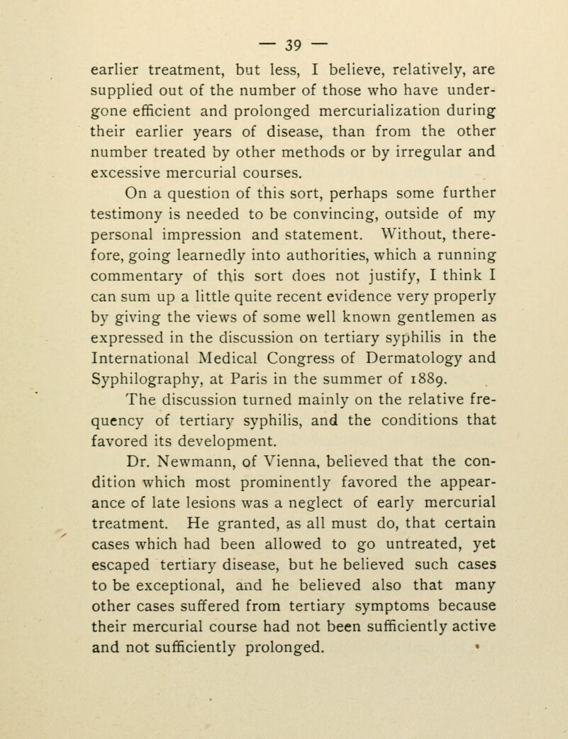 earlier treatment, but less, I believe, relatively, are supplied out of the number of those who have under- gone efficient and prolonged mercurialization during their earlier years of disease, than from the other number treated by other methods or by irregular and excessive mercurial courses. On a question of this sort, perhaps some further testimony is needed to be convincing, outside of my personal impression and statement. Without, there- fore, going learnedly into authorities, which a running commentary of this sort does not justify, I think I can sum up a little quite recent evidence very properly by giving the views of some well known gentlemen as expressed in the discussion on tertiary syphilis in the International Medical Congress of Dermatology and Syphilography, at Paris in the summer of 1889. The discussion turned mainly on the relative fre- quency of tertiary syphilis, and the conditions that favored its development. Dr. Newmann, of Vienna, believed that the con- dition which most prominently favored the appear- ance of late lesions was a neglect of early mercurial treatment. He granted, as all must do, that certain cases which had been allowed to go untreated, yet escaped tertiary disease, but he believed such cases to be exceptional, and he believed also that many other cases suffered from tertiary symptoms because their mercurial course had not been sufficiently active and not sufficiently prolonged. •
