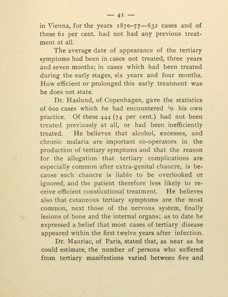 in Vienna, for the years 1870-77—632 cases and of these 62 per cent, had not had any previous treat- ment at all. The average date of appearance of the tertiary symptoms had been in cases not treated, three years and seven months; in cases which had been treated during the early stages, six years and four months. How efficient or prolonged this early treatment was he does not state. Dr. Haslund, of Copenhagen, gave the statistics of 600 cases which he had encountered m his own practice. Of these 444 (74 per cent.) had not been treated previously at all, or had been inefficiently treated. He believes that alcohol, excesses, and chronic malaria are important co-operators in the production of tertiary symptoms and that the reason for the allegation that tertiary complications are especially common after extra-genital chancre, is be- cause such chancre is liable to be overlooked or ignored, and the patient therefore less likely to re- ceive efficient constitutional treatment. He believes also that cutaneous tertiary symptoms are the most common, next those of the nervous system, finally lesions of bone and the internal organs; as to date he expressed a belief that most cases of tertiary disease appeared within the first twelve years after infection. Dr. Mauriac, of Paris, stated that, as near as he could estimate, the number of persons who suffered from tertiary manifestions varied between five and