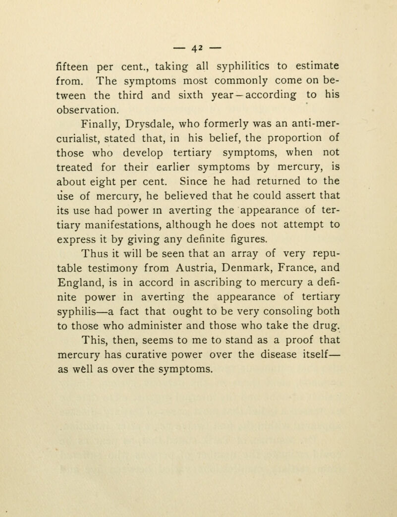 fifteen per cent., taking all syphilitics to estimate from. The symptoms most commonly come on be- tween the third and sixth year —according to his observation. Finally, Drysdale, who formerly was an anti-mer- curialist, stated that, in his belief, the proportion of those who develop tertiary symptoms, when not treated for their earlier symptoms by mercury, is about eight per cent. Since he had returned to the use of mercury, he believed that he could assert that its use had power m averting the appearance of ter- tiary manifestations, although he does not attempt to express it by giving any definite figures. Thus it will be seen that an array of very repu- table testimony from Austria, Denmark, France, and England, is in accord in ascribing to mercury a defi- nite power in averting the appearance of tertiary syphilis—a fact that ought to be very consoling both to those who administer and those who take the drug. This, then, seems to me to stand as a proof that mercury has curative power over the disease itself— as well as over the symptoms.