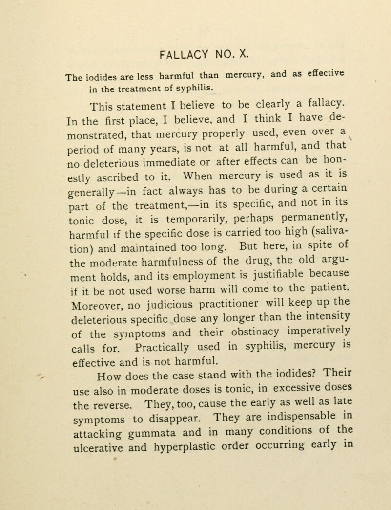 The iodides are less harmful than mercury, and as effective in the treatment of syphilis. This statement I believe to be clearly a fallacy. In the first place, I believe, and I think I have de- monstrated, that mercury properly used, even over a period of many years, is not at all harmful, and that no deleterious immediate or after effects can be hon- estly ascribed to it. When mercury is used as it is generally—in fact always has to be during a certain part of the treatment,—in its specific, and not in its tonic dose, it is temporarily, perhaps permanently, harmful if the specific dose is carried too high (saliva- tion) and maintained too long. But here, in spite of the moderate harmfulness of the drug, the old argu- ment holds, and its employment is justifiable because if it be not used worse harm will come to the patient. Moreover, no judicious practitioner will keep up the deleterious specific dose any longer than the intensity of the symptoms and their obstinacy imperatively calls for. Practically used in syphilis, mercury is effective and is not harmful. How does the case stand with the iodides? Their use also in moderate doses is tonic, in excessive doses the reverse. They, too, cause the early as well as late symptoms to disappear. They are indispensable in attacking gummata and in many conditions of the ulcerative and hyperplastic order occurring early in