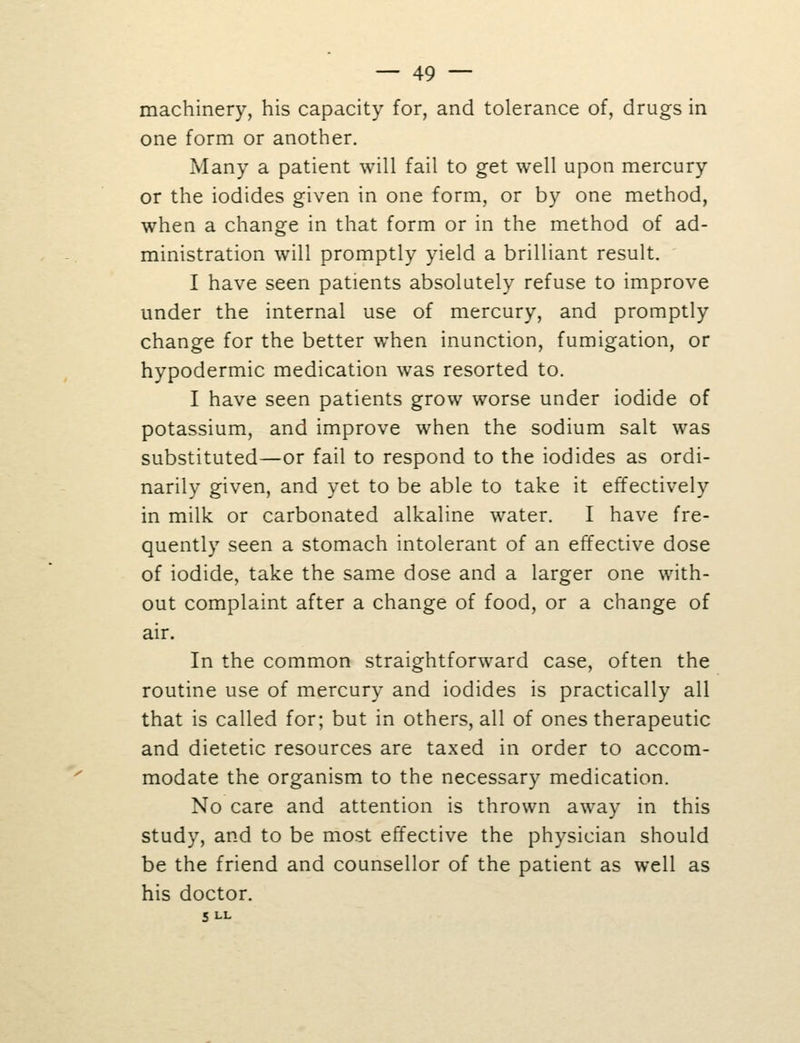 machinery, his capacity for, and tolerance of, drugs in one form or another. Many a patient will fail to get well upon mercury or the iodides given in one form, or by one method, when a change in that form or in the method of ad- ministration will promptly yield a brilliant result. I have seen patients absolutely refuse to improve under the internal use of mercury, and promptly change for the better when inunction, fumigation, or hypodermic medication was resorted to. I have seen patients grow worse under iodide of potassium, and improve when the sodium salt was substituted—or fail to respond to the iodides as ordi- narily given, and yet to be able to take it effectively in milk or carbonated alkaline water. I have fre- quently seen a stomach intolerant of an effective dose of iodide, take the same dose and a larger one with- out complaint after a change of food, or a change of air. In the common straightforward case, often the routine use of mercury and iodides is practically all that is called for; but in others, all of ones therapeutic and dietetic resources are taxed in order to accom- modate the organism to the necessary medication. No care and attention is thrown away in this study, and to be most effective the physician should be the friend and counsellor of the patient as well as his doctor. 5 LL