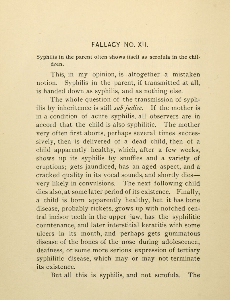 Syphilis in the parent often shows itself as scrofula in the chil- dren. This, in my opinion, is altogether a mistaken notion. Syphilis in the parent, if transmitted at all, is handed down as syphilis, and as nothing else. The whole question of the transmission of syph- ilis by inheritence is still sub judice. If the mother is in a condition of acute syphilis, all observers are in accord that the child is also syphilitic. The mother very often first aborts, perhaps several times succes- sively, then is delivered of a dead child, then of a child apparently healthy, which, after a few weeks, shows up its syphilis by snuffles and a variety of eruptions; gets jaundiced, has an aged aspect, and a cracked quality in its vocal sounds, and shortly dies— very likely in convulsions. The next following child dies also, at some later period of its existence. Finally, a child is born apparently healthy, but it has bone disease, probably rickets, grows up with notched cen- tral incisor teeth in the upper jaw, has the syphilitic countenance, and later interstitial keratitis with some ulcers in its mouth, and perhaps gets gummatous disease of the bones of the nose during adolescence, deafness, or some more serious expression of tertiary syphilitic disease, which may or may not terminate its existence. But all this is syphilis, and not scrofula. The