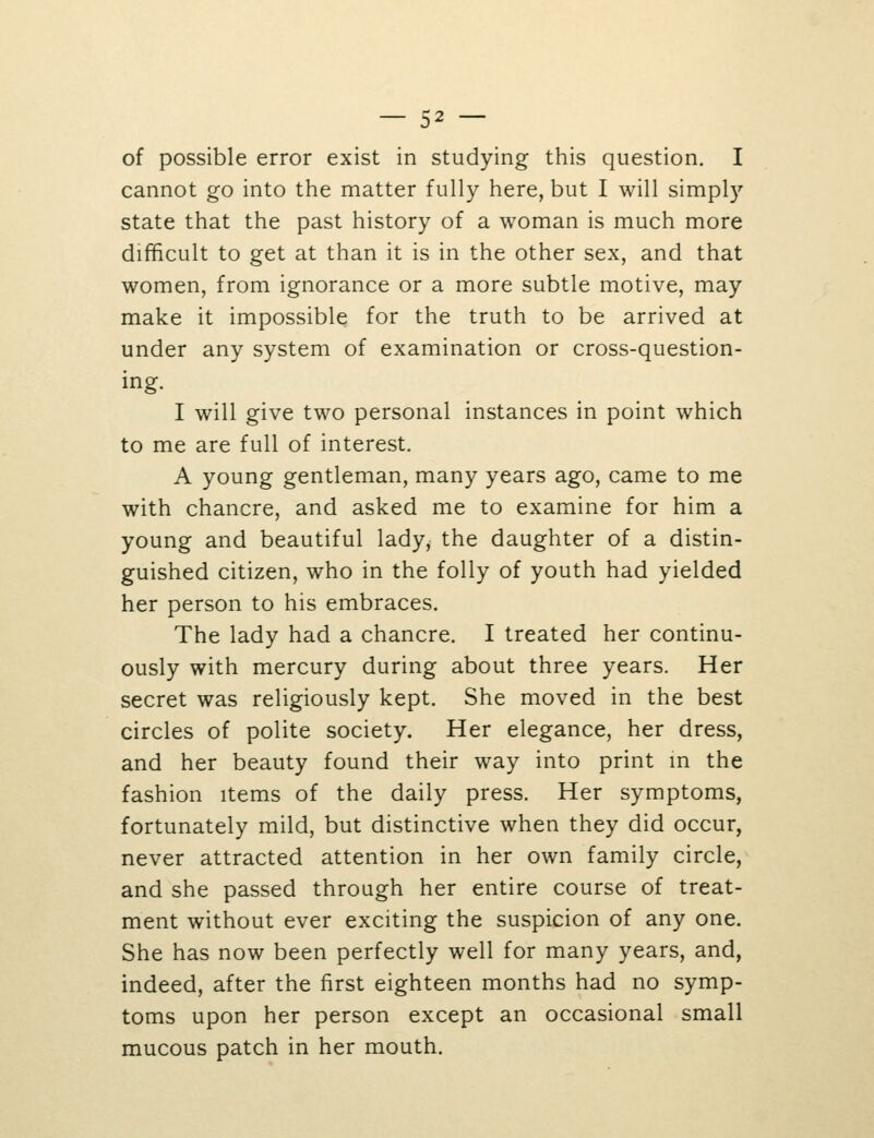 of possible error exist in studying this question. I cannot go into the matter fully here, but I will simply state that the past history of a woman is much more difficult to get at than it is in the other sex, and that women, from ignorance or a more subtle motive, may make it impossible for the truth to be arrived at under any system of examination or cross-question- ing. I will give two personal instances in point which to me are full of interest. A young gentleman, many years ago, came to me with chancre, and asked me to examine for him a young and beautiful lady, the daughter of a distin- guished citizen, who in the folly of youth had yielded her person to his embraces. The lady had a chancre. I treated her continu- ously with mercury during about three years. Her secret was religiously kept. She moved in the best circles of polite society. Her elegance, her dress, and her beauty found their way into print m the fashion items of the daily press. Her symptoms, fortunately mild, but distinctive when they did occur, never attracted attention in her own family circle, and she passed through her entire course of treat- ment without ever exciting the suspicion of any one. She has now been perfectly well for many years, and, indeed, after the first eighteen months had no symp- toms upon her person except an occasional small mucous patch in her mouth.