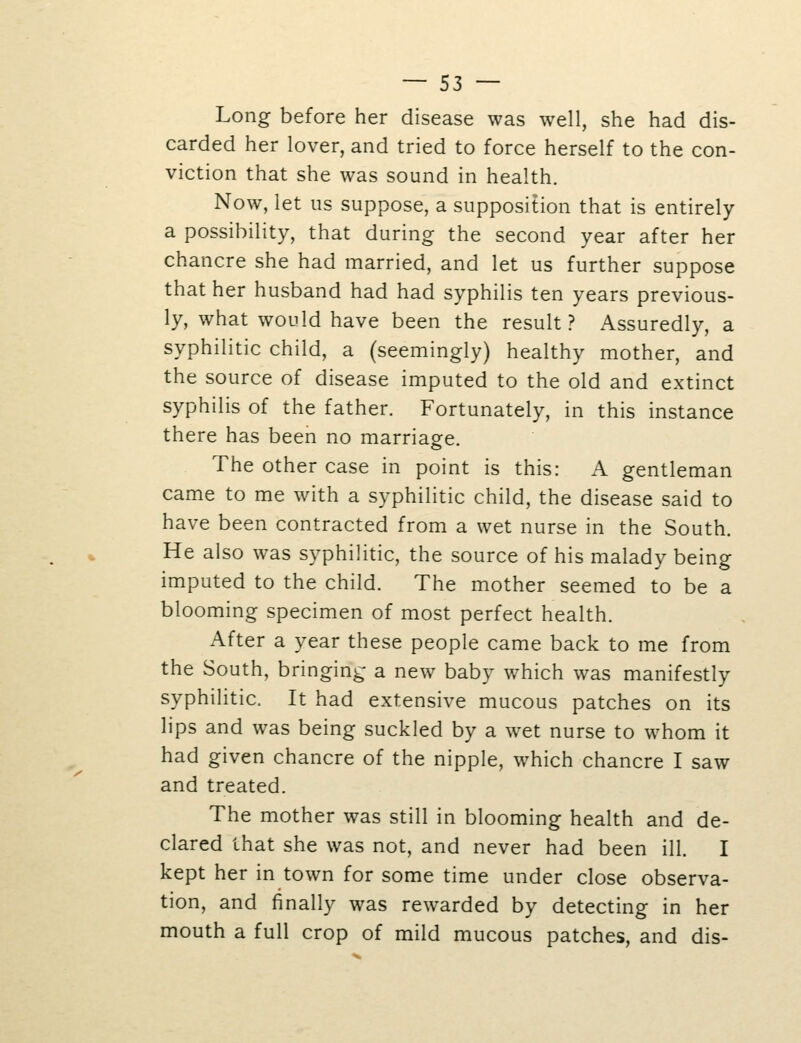 Long before her disease was well, she had dis- carded her lover, and tried to force herself to the con- viction that she was sound in health. Now, let lis suppose, a supposition that is entirely a possibility, that during the second year after her chancre she had married, and let us further suppose that her husband had had syphilis ten years previous- ly, what would have been the result? Assuredly, a syphilitic child, a (seemingly) healthy mother, and the source of disease imputed to the old and extinct syphilis of the father. Fortunately, in this instance there has been no marriage. The other case in point is this: A gentleman came to me with a syphilitic child, the disease said to have been contracted from a wet nurse in the South. He also was syphilitic, the source of his malady being imputed to the child. The mother seemed to be a blooming specimen of most perfect health. After a year these people came back to me from the South, bringing a new baby which was manifestly syphilitic. It had extensive mucous patches on its lips and was being suckled by a wet nurse to whom it had given chancre of the nipple, which chancre I saw and treated. The mother was still in blooming health and de- clared that she was not, and never had been ill. I kept her in town for some time under close observa- tion, and finally was rewarded by detecting in her mouth a full crop of mild mucous patches, and dis-