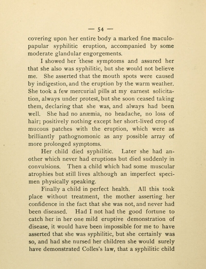 covering upon her entire body a marked fine maculo- papular syphilitic eruption, accompanied by some moderate glandular engorgements. I showed her 'these symptoms and assured her that she also was syphilitic, but she would not believe me. She asserted that the mouth spots were caused by indigestion, and the eruption by the warm weather. She took a few mercurial pills at my earnest solicita- tion, always under protest, but she soon ceased taking them, declaring that she was, and always had been well. She had no anaemia, no headache, no loss of hair; positively nothing except her short-lived crop of mucous patches with the eruption, which were as brilliantly pathognomonic as any possible array of more prolonged symptoms. Her child died syphilitic. Later she had an- other which never had eruptions but died suddenly in convulsions. Then a child which had some muscular atrophies but still lives although an imperfect speci- men physically speaking. Finally a child in perfect health. All this took place without treatment, the mother asserting, her confidence in the fact that she was not, and never had been diseased. Had I not had the good fortune to catch her in her one mild eruptive demonstration of disease, it would have been impossible for me to have asserted that she was syphilitic, but she certainly was so, and had she nursed her children she would surely have demonstrated Colles's law, that a syphilitic child