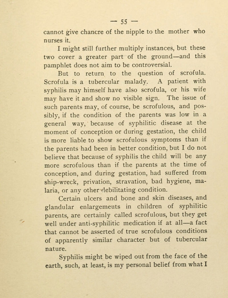 cannot give chancre of the nipple to the mother who nurses it. I might still further multiply instances, but these two cover a greater part of the ground—and this pamphlet does not aim to be controversial. But to return to the question of scrofula. Scrofula is a tubercular malady. A patient with syphilis may himself have also scrofula, or his wife may have it and show no visible sign. The issue of such parents may, of course, be scrofulous, and pos- sibly, if the condition of the parents was low in a general way, ■ because of syphilitic disease at the moment of conception or during gestation, the child is more liable to show scrofulous symptoms than if the parents had been in better condition, but I do not believe that because of syphilis the child will be any more scrofulous than if the parents at the time of conception, and during gestation, had suffered from ship-wreck, privation, stravation, bad hygiene, ma- laria, or any other debilitating condition. Certain ulcers and bone and skin diseases, and glandular enlargemeuts in children of syphilitic parents, are certainly called scrofulous, but they get well under anti-syphilitic medication if at all—a fact that cannot be asserted of true scrofulous conditions of apparently similar character but of tubercular nature. Syphilis might be wiped out from the face of the earth, such, at least, is my personal belief from what I