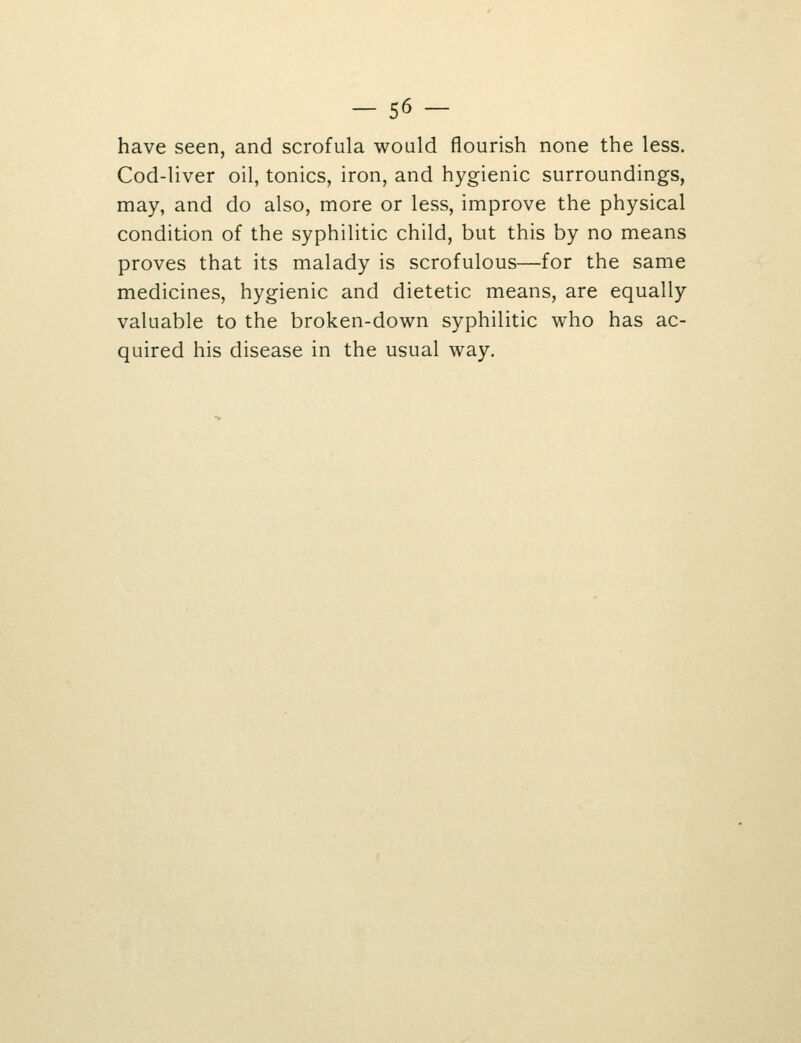 have seen, and scrofula would flourish none the less. Cod-liver oil, tonics, iron, and hygienic surroundings, may, and do also, more or less, improve the physical condition of the syphilitic child, but this by no means proves that its malady is scrofulous—for the same medicines, hygienic and dietetic means, are equally valuable to the broken-down syphilitic who has ac- quired his disease in the usual way.