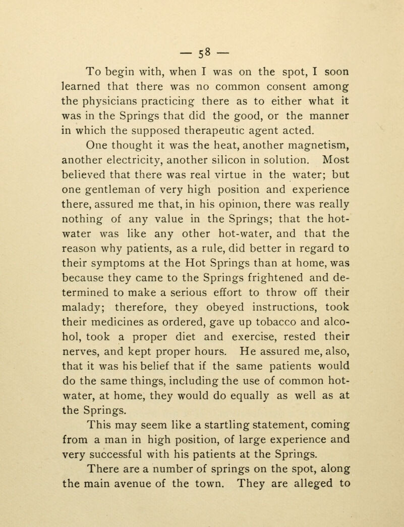 To begin with, when I was on the spot, I soon learned that there was no common consent among the physicians practicing there as to either what it was in the Springs that did the good, or the manner in which the supposed therapeutic agent acted. One thought it was the heat, another magnetism, another electricity, another silicon in solution. Most believed that there was real virtue in the water; but one gentleman of very high position and experience there, assured me that, in his opinion, there was really nothing of any value in the Springs; that the hot- water was like any other hot-water, and that the reason why patients, as a rule, did better in regard to their symptoms at the Hot Springs than at home, was because they came to the Springs frightened and de- termined to make a serious effort to throw off their malady; therefore, they obeyed instructions, took their medicines as ordered, gave up tobacco and alco- hol, took a proper diet and exercise, rested their nerves, and kept proper hours. He assured me, also, that it was his belief that if the same patients would do the same things, including the use of common hot- water, at home, they would do equally as well as at the Springs. This may seem like a startling statement, coming from a man in high position, of large experience and very successful with his patients at the Springs. There are a number of springs on the spot, along the main avenue of the town. They are alleged to