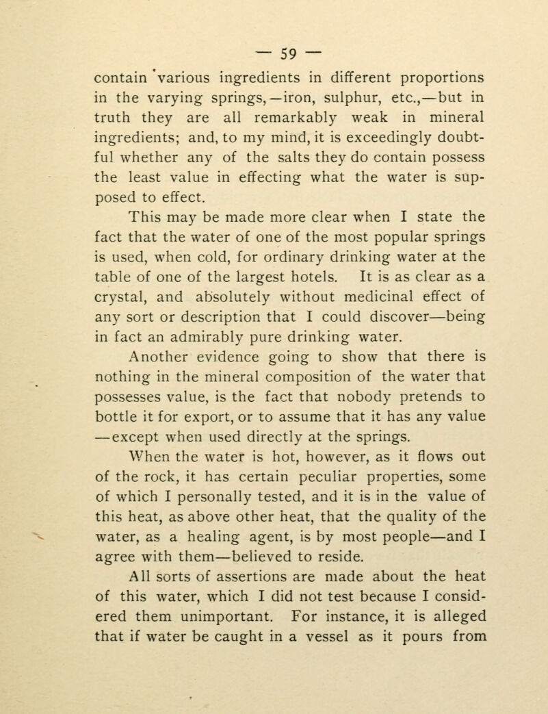 contain 'various ingredients in different proportions in the varying springs,—iron, sulphur, etc.,—but in truth they are all remarkably weak in mineral ingredients; and, to my mind, it is exceedingly doubt- ful whether any of the salts they do contain possess the least value in effecting what the water is sup- posed to effect. This may be made more clear when I state the fact that the water of one of the most popular springs is used, when cold, for ordinary drinking water at the table of one of the largest hotels. It is as clear as a crystal, and absolutely without medicinal effect of any sort or description that I could discover—being in fact an admirably pure drinking water. Another evidence going to show that there is nothing in the mineral composition of the water that possesses value, is the fact that nobody pretends to bottle it for export, or to assume that it has any value — except when used directly at the springs. When the water is hot, however, as it flows out of the rock, it has certain peculiar properties, some of which I personally tested, and it is in the value of this heat, as above other heat, that the quality of the water, as a healing agent, is by most people—and I agree with them—believed to reside. All sorts of assertions are made about the heat of this water, which I did not test because I consid- ered them unimportant. For instance, it is alleged that if water be caught in a vessel as it pours from